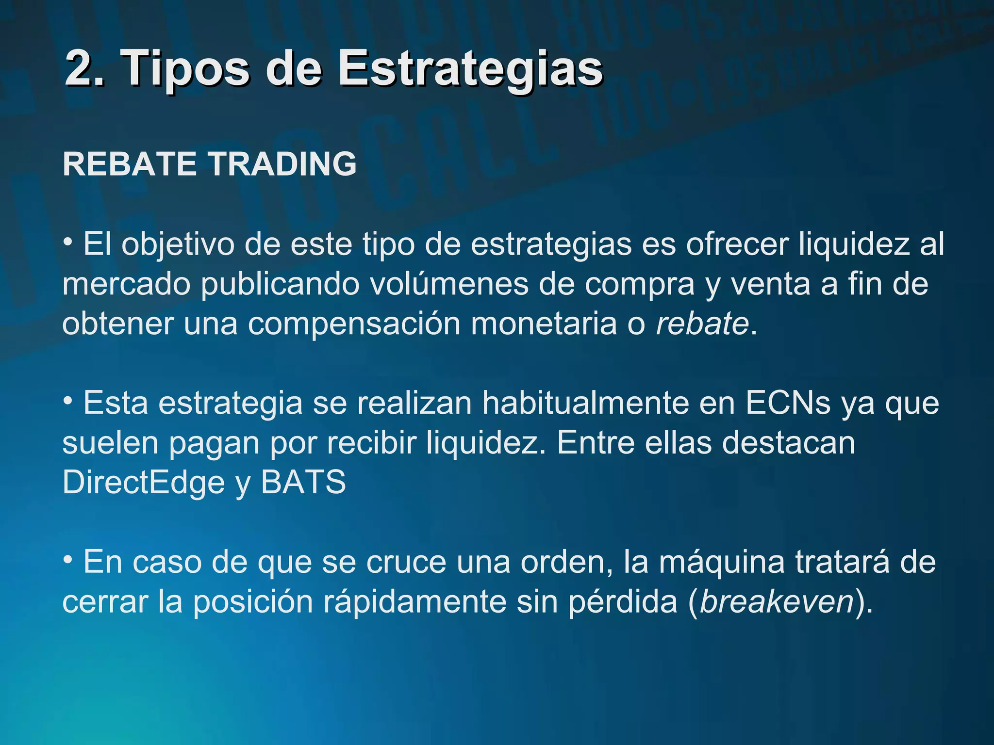 2. Tipos de Estrategias2. Tipos de Estrategias
REBATE TRADING
• El objetivo de este tipo de estrategias es ofrecer liquidez al
mercado publicando volúmenes de compra y venta a fin de
obtener una compensación monetaria o rebate.
• Esta estrategia se realizan habitualmente en ECNs ya que
suelen pagan por recibir liquidez. Entre ellas destacan
DirectEdge y BATS
• En caso de que se cruce una orden, la máquina tratará de
cerrar la posición rápidamente sin pérdida (breakeven).
 