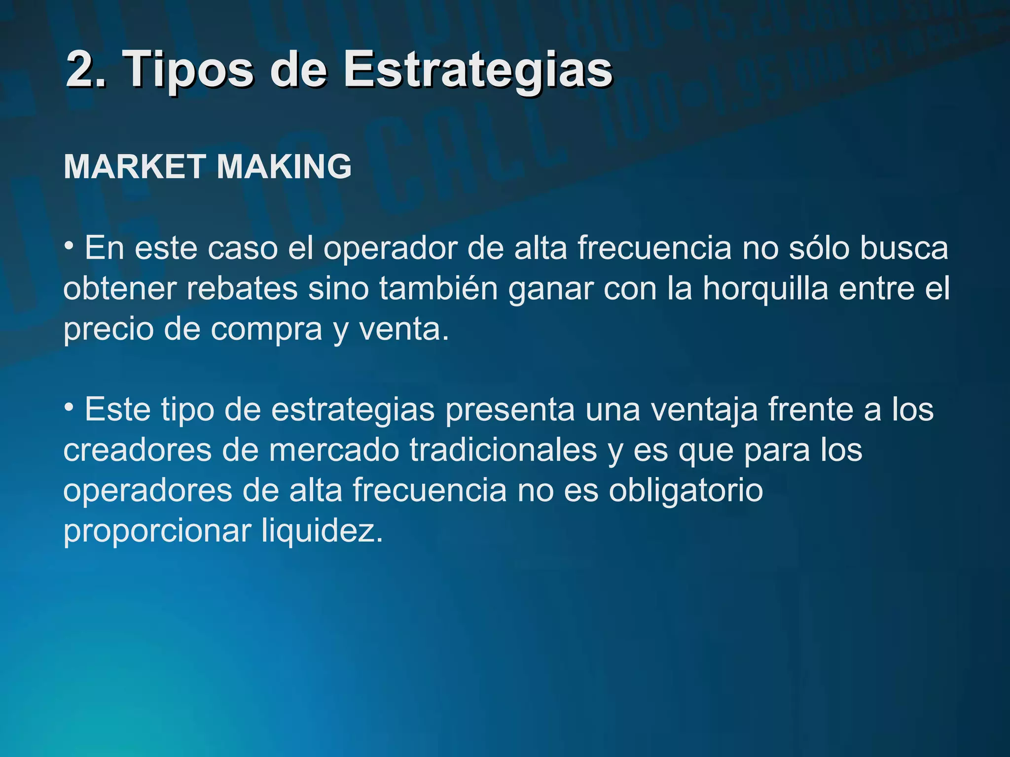 2. Tipos de Estrategias2. Tipos de Estrategias
MARKET MAKING
• En este caso el operador de alta frecuencia no sólo busca
obtener rebates sino también ganar con la horquilla entre el
precio de compra y venta.
• Este tipo de estrategias presenta una ventaja frente a los
creadores de mercado tradicionales y es que para los
operadores de alta frecuencia no es obligatorio
proporcionar liquidez.
 