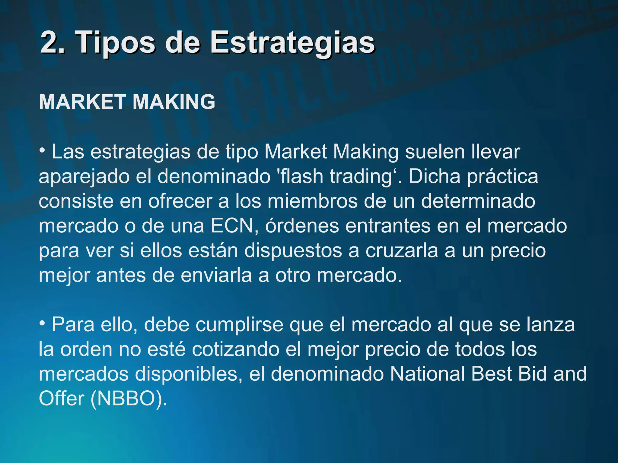 2. Tipos de Estrategias2. Tipos de Estrategias
MARKET MAKING
• Las estrategias de tipo Market Making suelen llevar
aparejado el denominado 'flash trading‘. Dicha práctica
consiste en ofrecer a los miembros de un determinado
mercado o de una ECN, órdenes entrantes en el mercado
para ver si ellos están dispuestos a cruzarla a un precio
mejor antes de enviarla a otro mercado.
• Para ello, debe cumplirse que el mercado al que se lanza
la orden no esté cotizando el mejor precio de todos los
mercados disponibles, el denominado National Best Bid and
Offer (NBBO).
 