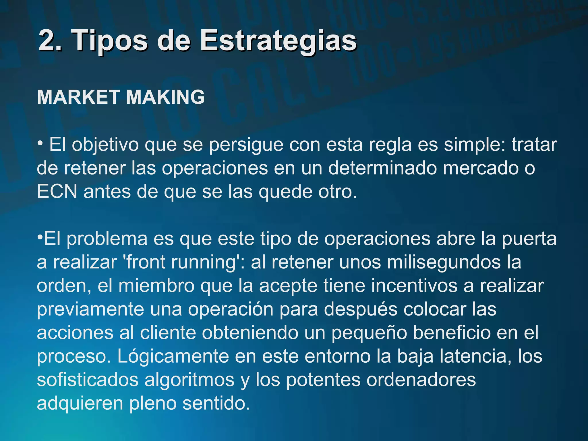 2. Tipos de Estrategias2. Tipos de Estrategias
MARKET MAKING
• El objetivo que se persigue con esta regla es simple: tratar
de retener las operaciones en un determinado mercado o
ECN antes de que se las quede otro.
•El problema es que este tipo de operaciones abre la puerta
a realizar 'front running': al retener unos milisegundos la
orden, el miembro que la acepte tiene incentivos a realizar
previamente una operación para después colocar las
acciones al cliente obteniendo un pequeño beneficio en el
proceso. Lógicamente en este entorno la baja latencia, los
sofisticados algoritmos y los potentes ordenadores
adquieren pleno sentido.
 