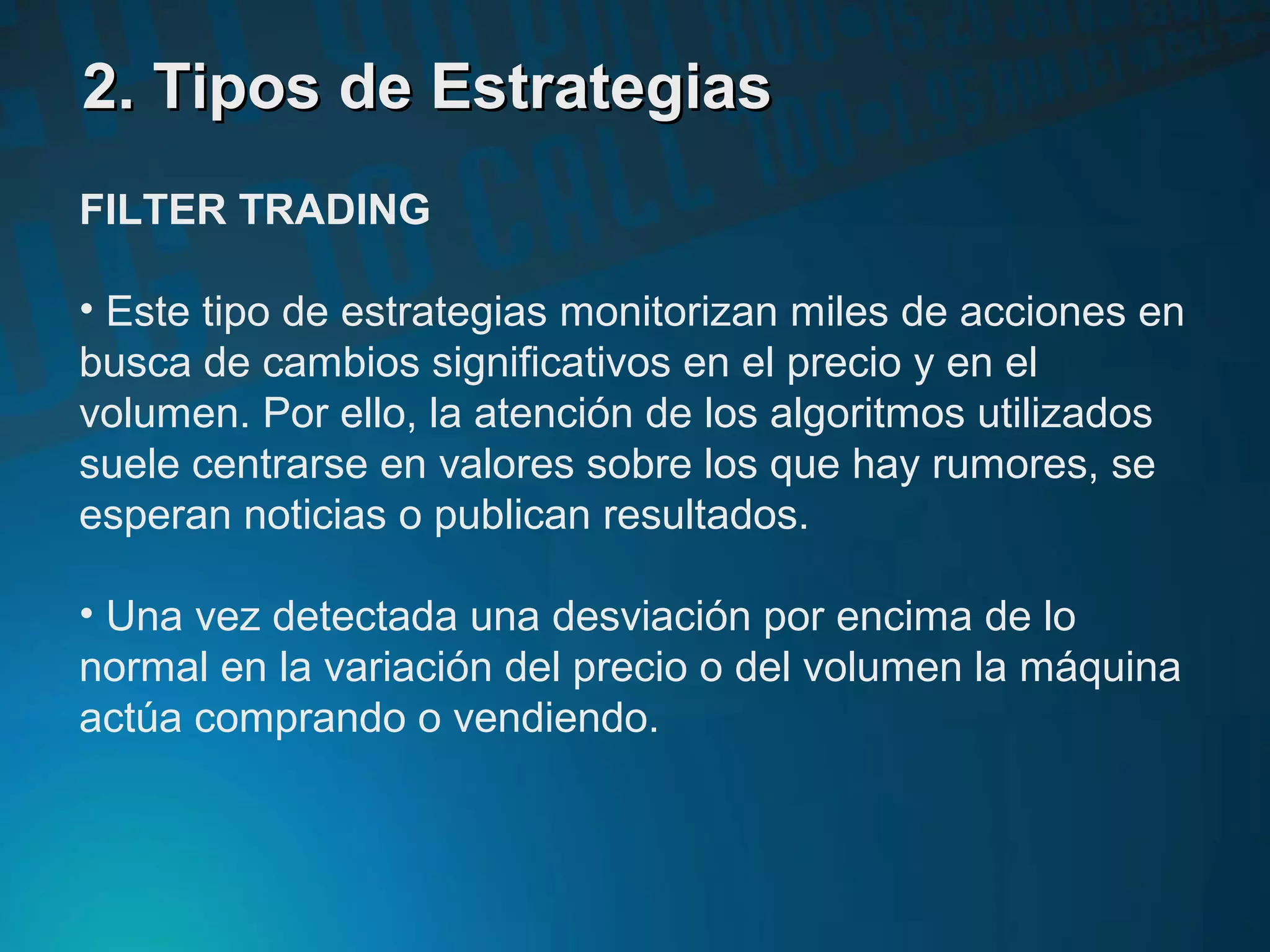 2. Tipos de Estrategias2. Tipos de Estrategias
FILTER TRADING
• Este tipo de estrategias monitorizan miles de acciones en
busca de cambios significativos en el precio y en el
volumen. Por ello, la atención de los algoritmos utilizados
suele centrarse en valores sobre los que hay rumores, se
esperan noticias o publican resultados.
• Una vez detectada una desviación por encima de lo
normal en la variación del precio o del volumen la máquina
actúa comprando o vendiendo.
 