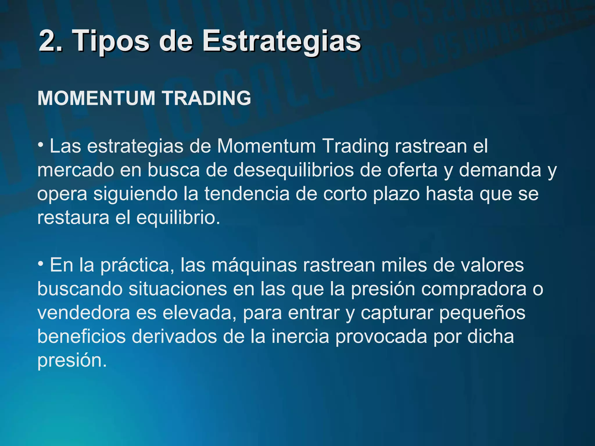 2. Tipos de Estrategias2. Tipos de Estrategias
MOMENTUM TRADING
• Las estrategias de Momentum Trading rastrean el
mercado en busca de desequilibrios de oferta y demanda y
opera siguiendo la tendencia de corto plazo hasta que se
restaura el equilibrio.
• En la práctica, las máquinas rastrean miles de valores
buscando situaciones en las que la presión compradora o
vendedora es elevada, para entrar y capturar pequeños
beneficios derivados de la inercia provocada por dicha
presión.
 