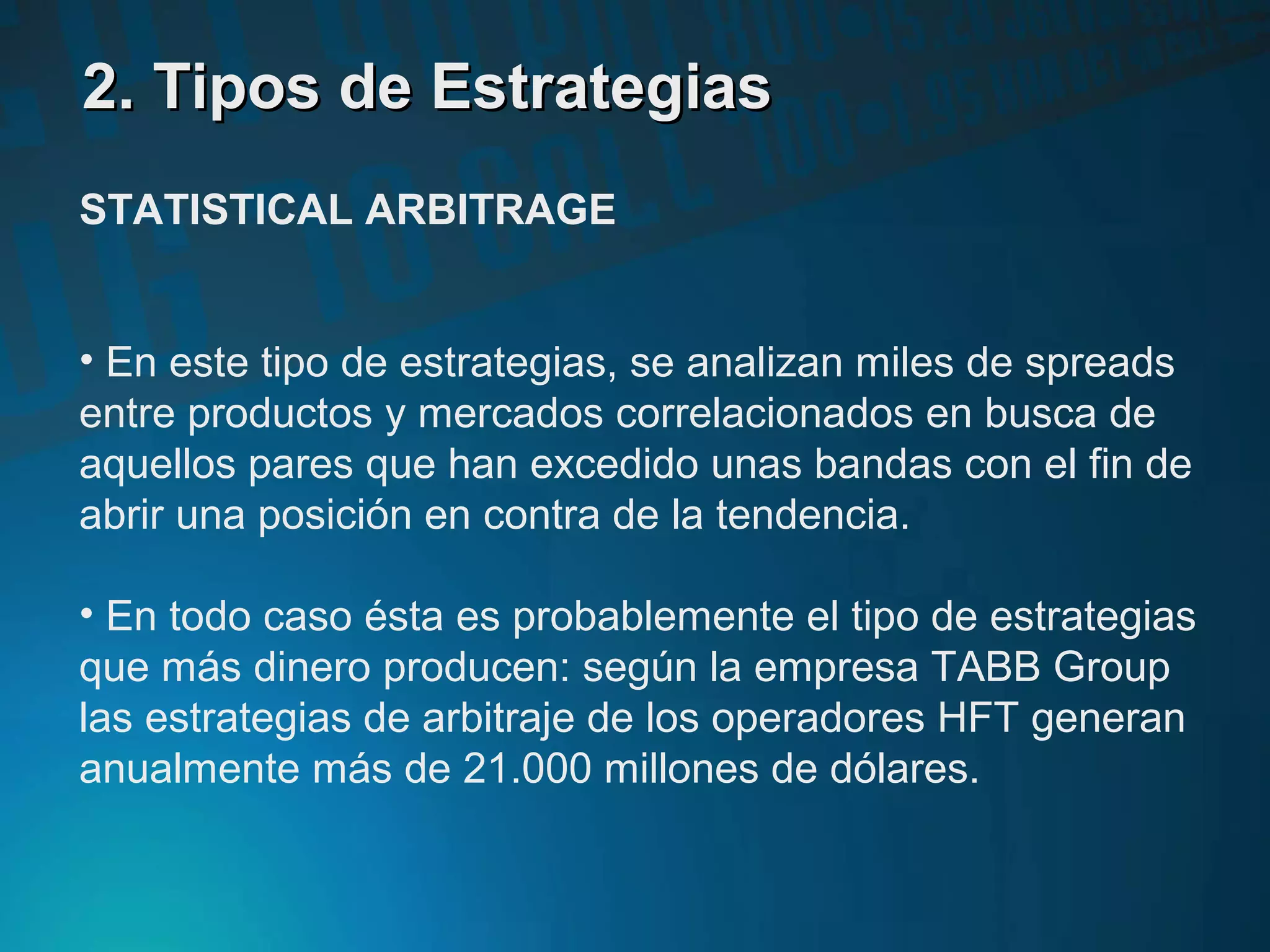2. Tipos de Estrategias2. Tipos de Estrategias
STATISTICAL ARBITRAGE
• En este tipo de estrategias, se analizan miles de spreads
entre productos y mercados correlacionados en busca de
aquellos pares que han excedido unas bandas con el fin de
abrir una posición en contra de la tendencia.
• En todo caso ésta es probablemente el tipo de estrategias
que más dinero producen: según la empresa TABB Group
las estrategias de arbitraje de los operadores HFT generan
anualmente más de 21.000 millones de dólares.
 