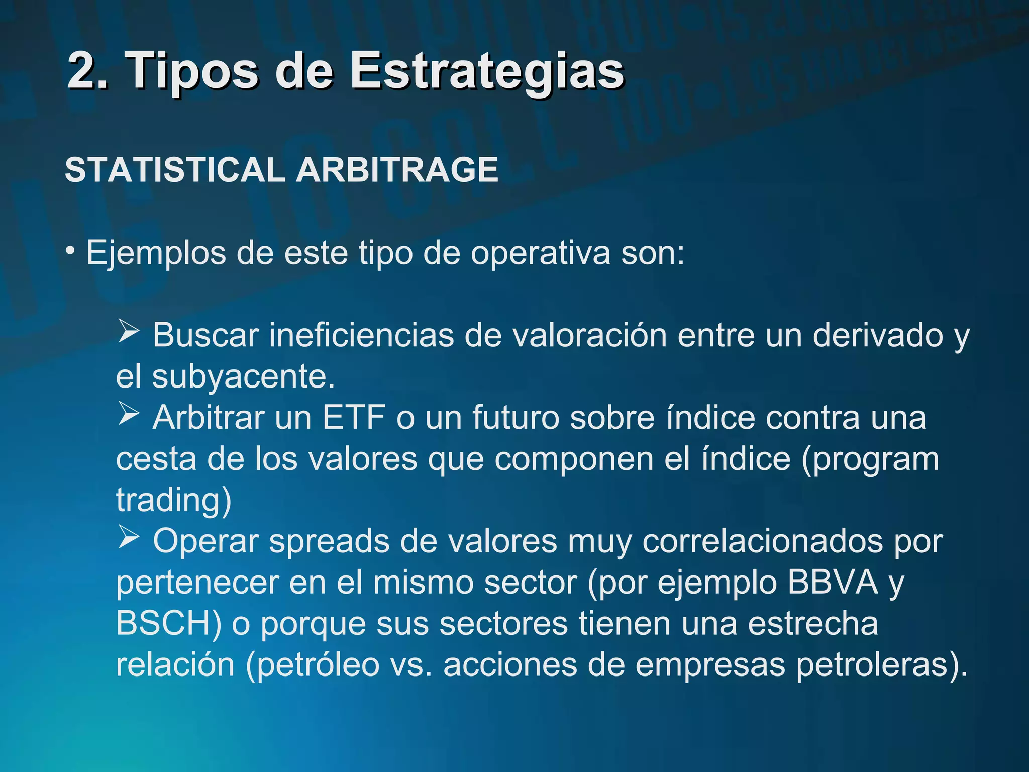 2. Tipos de Estrategias2. Tipos de Estrategias
STATISTICAL ARBITRAGE
• Ejemplos de este tipo de operativa son:
 Buscar ineficiencias de valoración entre un derivado y
el subyacente.
 Arbitrar un ETF o un futuro sobre índice contra una
cesta de los valores que componen el índice (program
trading)
 Operar spreads de valores muy correlacionados por
pertenecer en el mismo sector (por ejemplo BBVA y
BSCH) o porque sus sectores tienen una estrecha
relación (petróleo vs. acciones de empresas petroleras).
 
