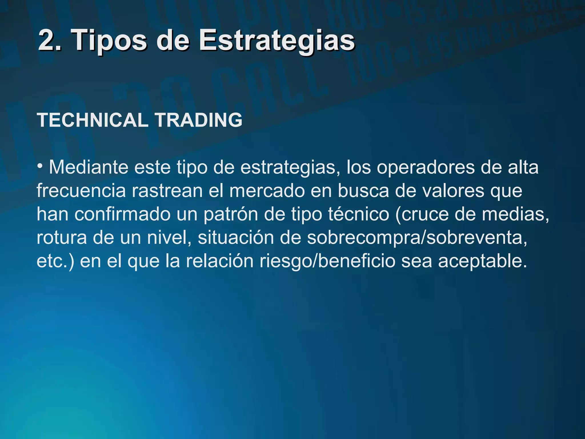 2. Tipos de Estrategias2. Tipos de Estrategias
TECHNICAL TRADING
• Mediante este tipo de estrategias, los operadores de alta
frecuencia rastrean el mercado en busca de valores que
han confirmado un patrón de tipo técnico (cruce de medias,
rotura de un nivel, situación de sobrecompra/sobreventa,
etc.) en el que la relación riesgo/beneficio sea aceptable.
 