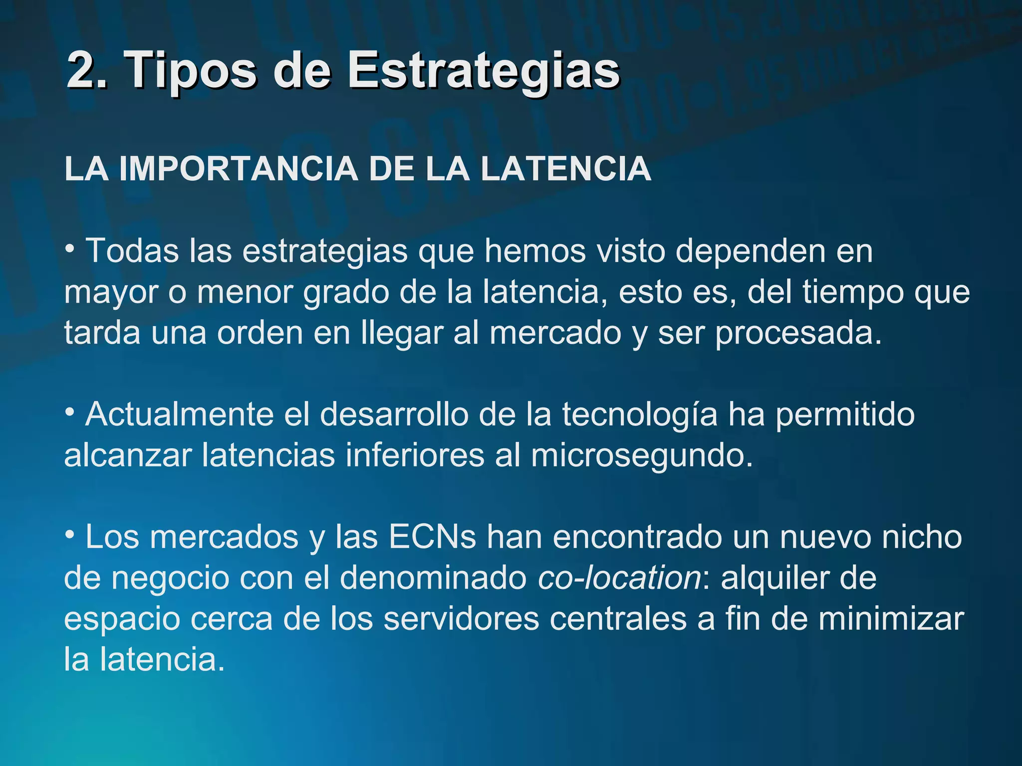 2. Tipos de Estrategias2. Tipos de Estrategias
LA IMPORTANCIA DE LA LATENCIA
• Todas las estrategias que hemos visto dependen en
mayor o menor grado de la latencia, esto es, del tiempo que
tarda una orden en llegar al mercado y ser procesada.
• Actualmente el desarrollo de la tecnología ha permitido
alcanzar latencias inferiores al microsegundo.
• Los mercados y las ECNs han encontrado un nuevo nicho
de negocio con el denominado co-location: alquiler de
espacio cerca de los servidores centrales a fin de minimizar
la latencia.
 