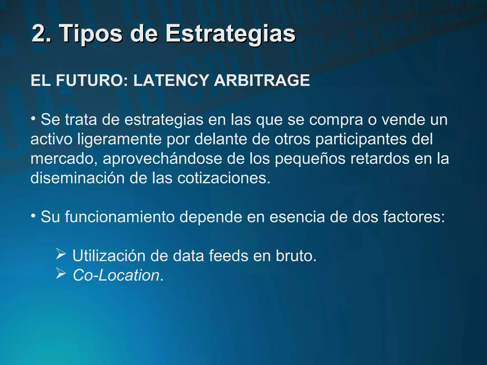 2. Tipos de Estrategias2. Tipos de Estrategias
EL FUTURO: LATENCY ARBITRAGE
• Se trata de estrategias en las que se compra o vende un
activo ligeramente por delante de otros participantes del
mercado, aprovechándose de los pequeños retardos en la
diseminación de las cotizaciones.
• Su funcionamiento depende en esencia de dos factores:
 Utilización de data feeds en bruto.
 Co-Location.
 