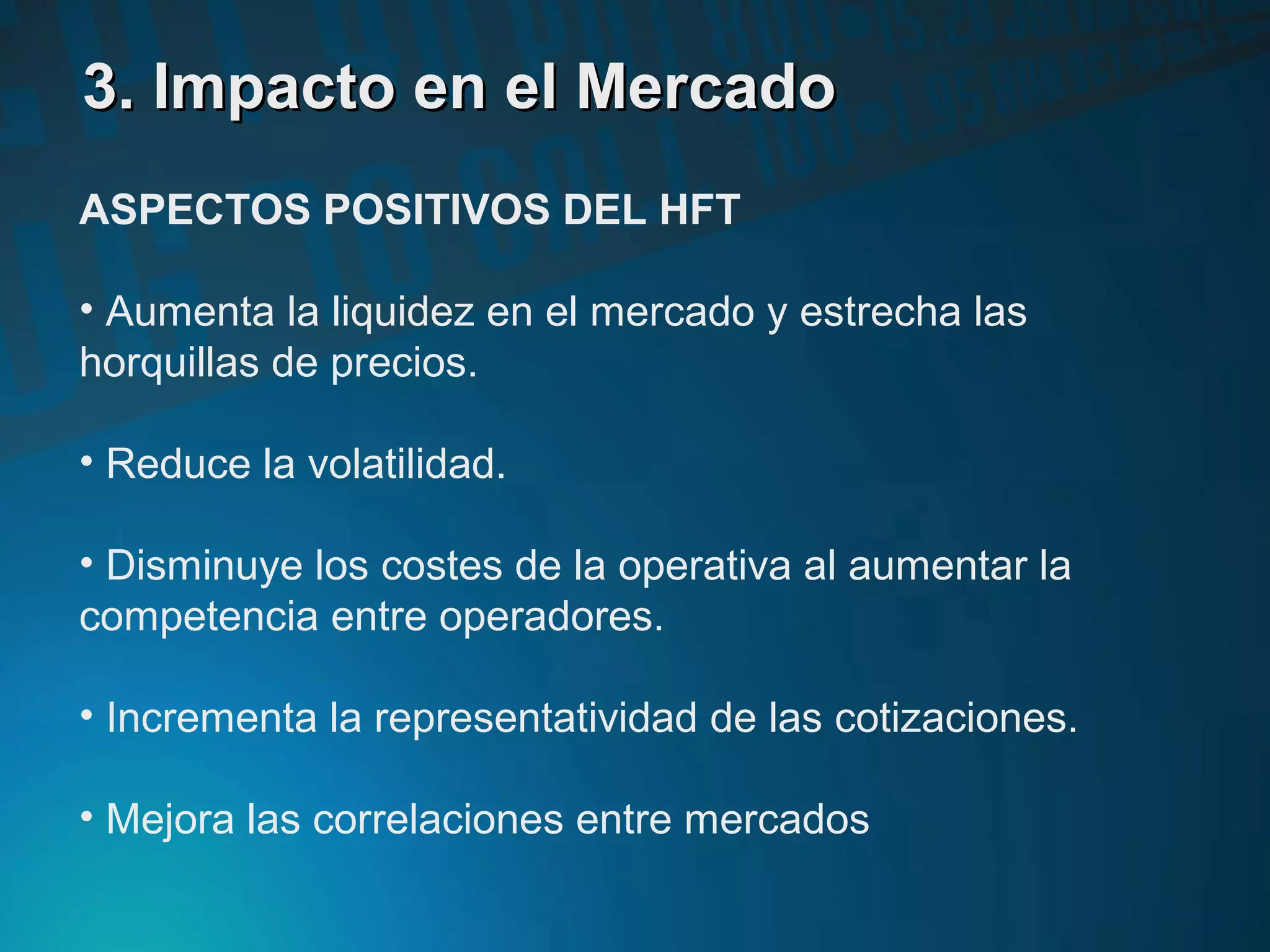 3. Impacto en el Mercado3. Impacto en el Mercado
ASPECTOS POSITIVOS DEL HFT
• Aumenta la liquidez en el mercado y estrecha las
horquillas de precios.
• Reduce la volatilidad.
• Disminuye los costes de la operativa al aumentar la
competencia entre operadores.
• Incrementa la representatividad de las cotizaciones.
• Mejora las correlaciones entre mercados
 