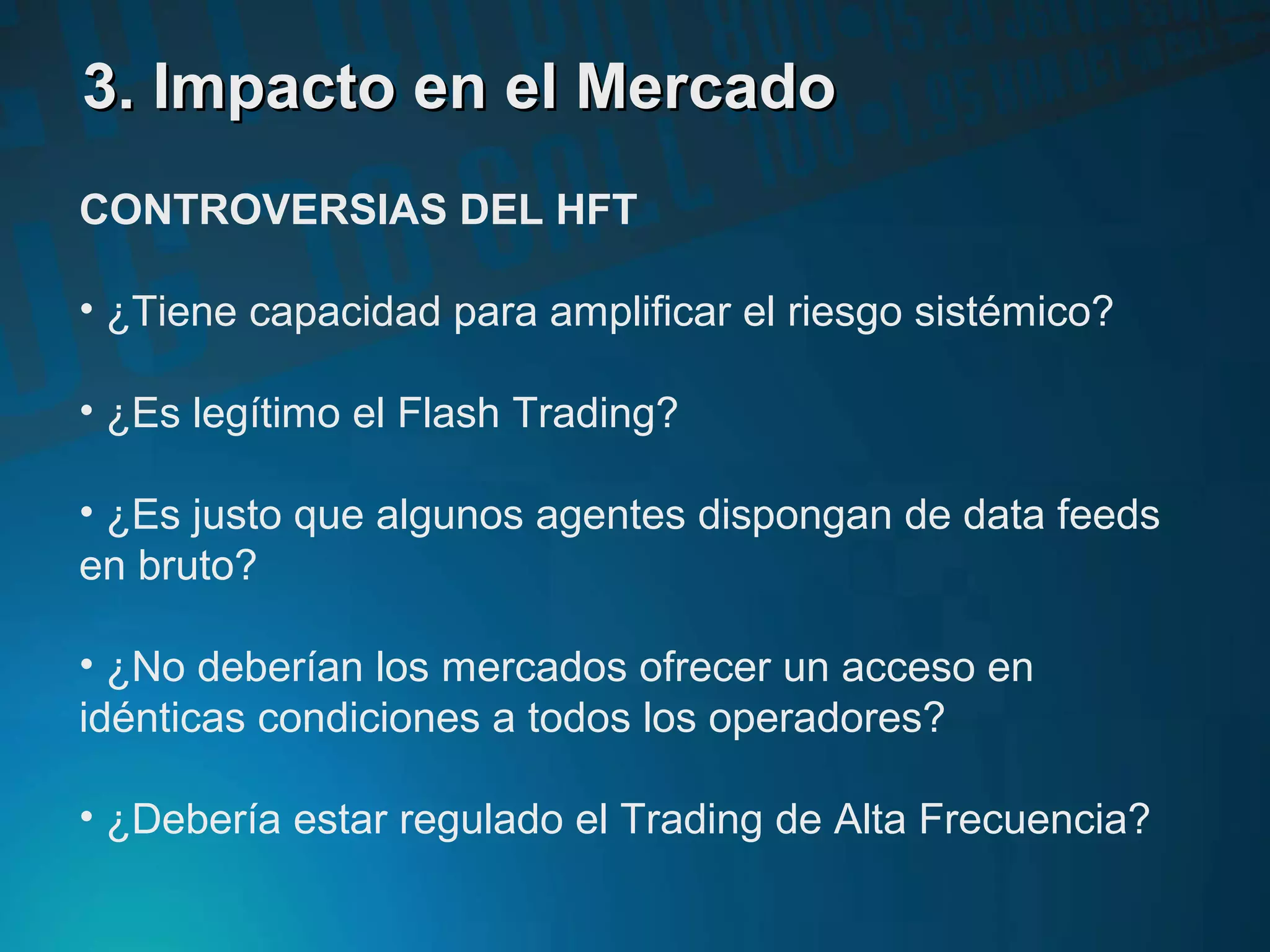 3. Impacto en el Mercado3. Impacto en el Mercado
CONTROVERSIAS DEL HFT
• ¿Tiene capacidad para amplificar el riesgo sistémico?
• ¿Es legítimo el Flash Trading?
• ¿Es justo que algunos agentes dispongan de data feeds
en bruto?
• ¿No deberían los mercados ofrecer un acceso en
idénticas condiciones a todos los operadores?
• ¿Debería estar regulado el Trading de Alta Frecuencia?
 