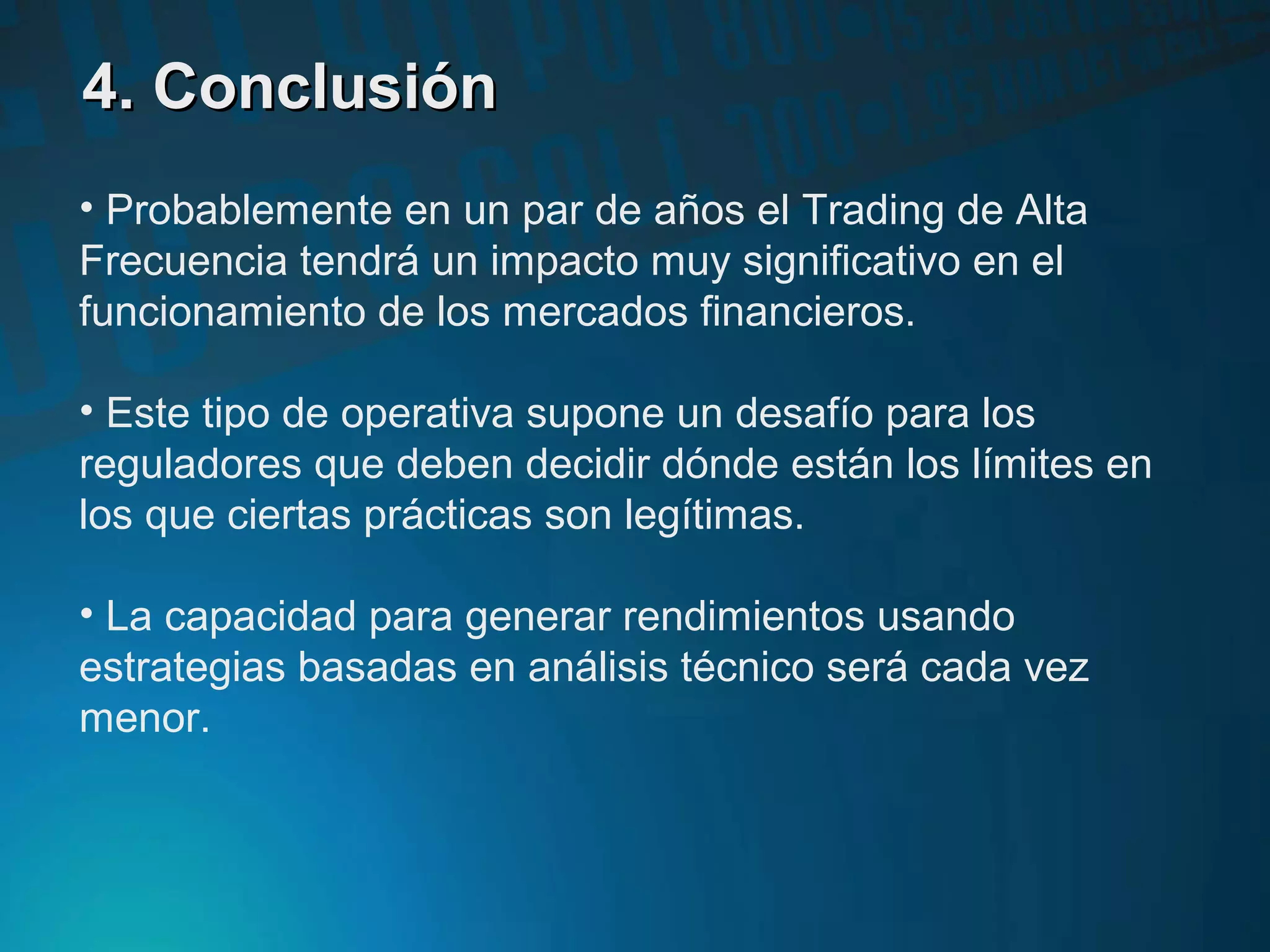 4. Conclusión4. Conclusión
• Probablemente en un par de años el Trading de Alta
Frecuencia tendrá un impacto muy significativo en el
funcionamiento de los mercados financieros.
• Este tipo de operativa supone un desafío para los
reguladores que deben decidir dónde están los límites en
los que ciertas prácticas son legítimas.
• La capacidad para generar rendimientos usando
estrategias basadas en análisis técnico será cada vez
menor.
 