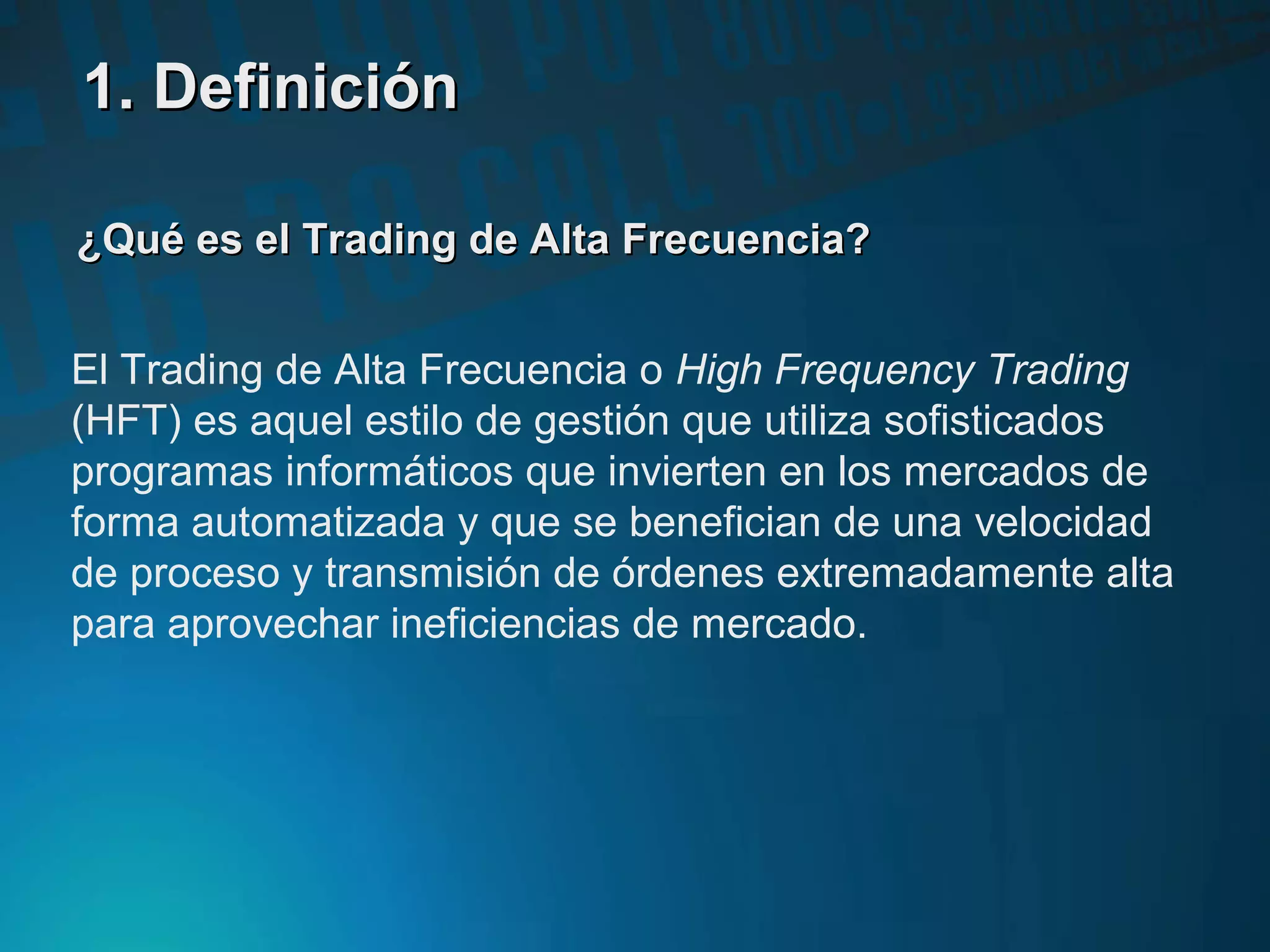 ¿Qué es el Trading de Alta Frecuencia?¿Qué es el Trading de Alta Frecuencia?
El Trading de Alta Frecuencia o High Frequency Trading
(HFT) es aquel estilo de gestión que utiliza sofisticados
programas informáticos que invierten en los mercados de
forma automatizada y que se benefician de una velocidad
de proceso y transmisión de órdenes extremadamente alta
para aprovechar ineficiencias de mercado.
1. Definición1. Definición
 