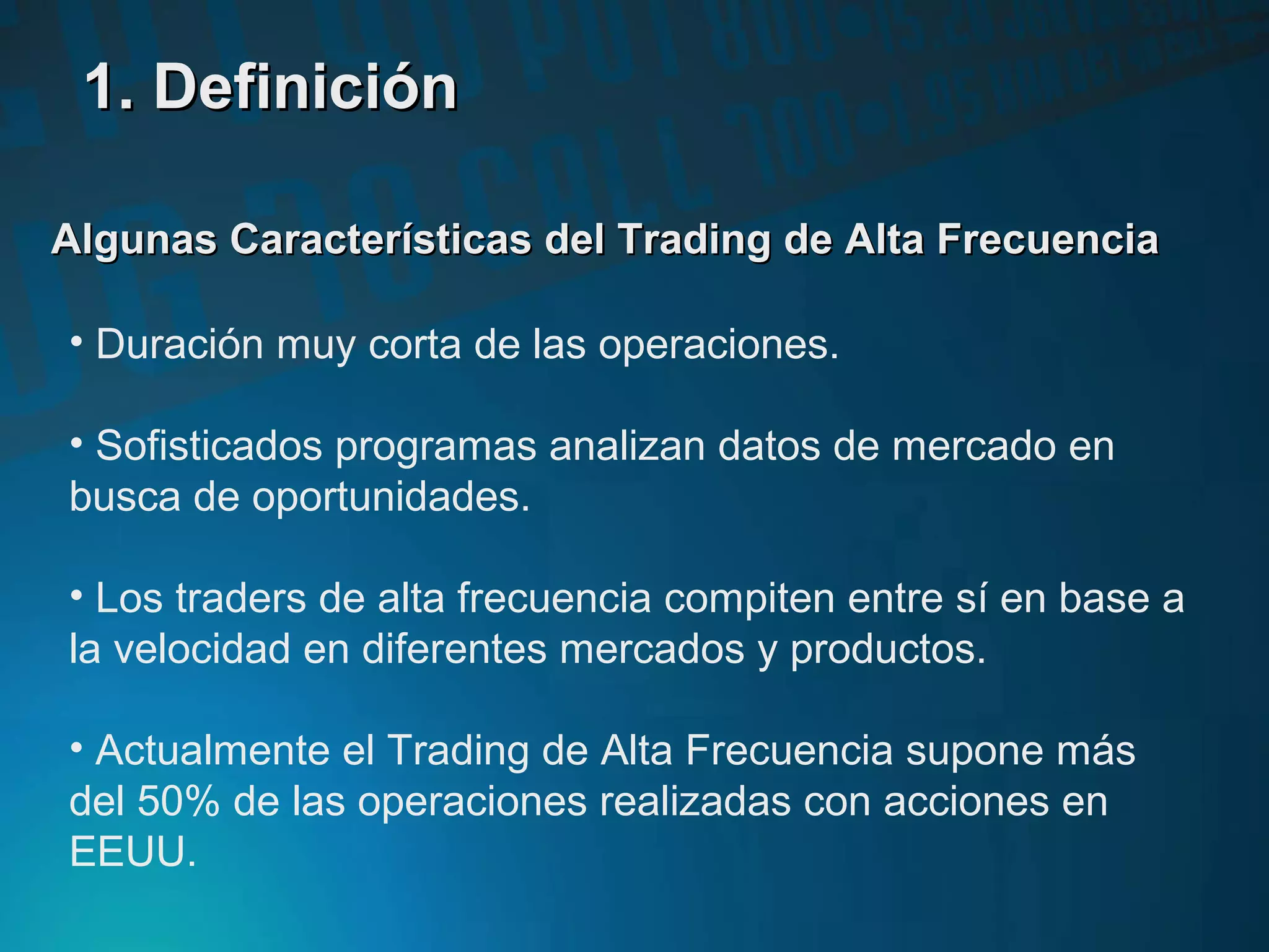 Algunas Características del Trading de Alta FrecuenciaAlgunas Características del Trading de Alta Frecuencia
• Duración muy corta de las operaciones.
• Sofisticados programas analizan datos de mercado en
busca de oportunidades.
• Los traders de alta frecuencia compiten entre sí en base a
la velocidad en diferentes mercados y productos.
• Actualmente el Trading de Alta Frecuencia supone más
del 50% de las operaciones realizadas con acciones en
EEUU.
1. Definición1. Definición
 