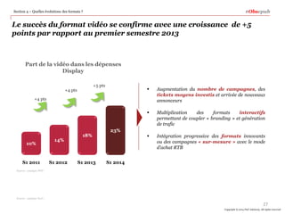 Le succès du format vidéo se confirme avec une croissance de +5
points par rapport au premier semestre 2013
 Augmentation du nombre de campagnes, des
tickets moyens investis et arrivée de nouveaux
annonceurs
 Multiplication des formats interactifs
permettant de coupler « branding » et génération
de trafic
 Intégration progressive des formats innovants
ou des campagnes « sur-mesure » avec le mode
d’achat RTB
10%
S1 2011 S1 2012 S1 2013
+4 pts
+4 pts
14%
18%
Part de la vidéo dans les dépenses
Display
#ObsepubSection 4 – Quelles évolutions des formats ?
27
Copyright © 2014 PwC Advisory. All rights reserved
Source : analyse PwC,
Source : analyse PWC
23%
S1 2014
+5 pts
 