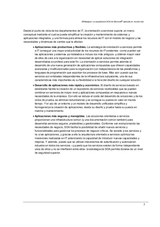 Whitepaper: La arquitectura SOA de Microsoft®
aplicada al mundo real
7
Desde el punto de vista de los departamentos de IT, la orientación a servicios supone un marco
conceptual mediante el cual se puede simplificar la creación y mantenimiento de sistemas y
aplicaciones integrados, y una fórmula para alinear los recursos de IT con el modelo de negocio y las
necesidades y dinámicas de cambio que le afectan.
• Aplicaciones más productivas y flexibles. La estrategia de orientación a servicios permite
a IT conseguir una mayor productividad de los recursos de IT existentes –como pueden ser
las aplicaciones y sistemas ya instalados e incluso los más antiguos- y obtener mayor valor
de ellos de cara a la organización sin necesidad de aplicar soluciones de integración
desarrolladas ex profeso para este fin. La orientación a servicios permite además el
desarrollo de una nueva generación de aplicaciones compuestas que ofrecen capacidades
avanzadas y multifuncionales para la organización con independencia de las plataformas y
lenguajes de programación que soportan los procesos de base. Más aún: puesto que los
servicios son entidades independientes de la infraestructura subyacente, una de sus
características más importantes es su flexibilidad a la hora del diseño de cualquier solución.
• Desarrollo de aplicaciones más rápido y económico. El diseño de servicios basado en
estándares facilita la creación de un repositorio de servicios reutilizables que se pueden
combinar en servicios de mayor nivel y aplicaciones compuestas en respuesta a nuevas
necesidades de la empresa. Con ello se reduce el coste del desarrollo de soluciones y de los
ciclos de prueba, se eliminan redundancias y se consigue su puesta en valor en menos
tiempo. Y el uso de un entorno y un modelo de desarrollo unificados simplifica y
homogeneíza la creación de aplicaciones, desde su diseño y prueba hasta su puesta en
marcha y mantenimiento.
• Aplicaciones más seguras y manejables. Las soluciones orientadas a servicios
proporcionan una infraestructura común (y una documentación común también) para
desarrollar servicios seguros, predecibles y gestionables. Conforme van evolucionando las
necesidades de negocio, SOA facilita la posibilidad de añadir nuevos servicios y
funcionalidades para gestionar los procesos de negocio críticos. Se accede a los servicios y
no a las aplicaciones, y gracias a ello la arquitectura orientada a servicios optimiza las
inversiones realizadas en IT potenciando la capacidad de introducir nuevas capacidades y
mejoras. Y además, puesto que se utilizan mecanismos de autenticación y autorización
robustos en todos los servicios –y puesto que los servicios existen de forma independiente
unos de otros y no se interfieren entre ellos- la estrategia de SOA permite dotarse de un nivel
de seguridad superior.
 