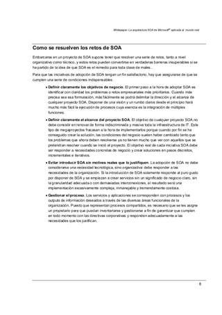 Whitepaper: La arquitectura SOA de Microsoft®
aplicada al mundo real
8
Como se resuelven los retos de SOA
Embarcarse en un proyecto de SOA supone tener que resolver una serie de retos, tanto a nivel
organizativo como técnico, y estos retos pueden convertirse en verdaderas barreras insuperables si se
ha partido de la idea de que SOA es el remedio para toda clase de males..
Para que las iniciativas de adopción de SOA tengan un fin satisfactorio, hay que asegurarse de que se
cumplen una serie de condiciones indispensables:
• Definir claramente los objetivos de negocio. El primer paso a la hora de adoptar SOA es
identificar con claridad los problemas o retos empresariales más prioritarios. Cuando más
precisa sea esa formulación, más fácilmente se podrá delimitar la dirección y el alcance de
cualquier proyecto SOA. Disponer de una visión y un rumbo claros desde el principio hará
mucho más fácil la ejecución de procesos cuya esencia es la integración de múltiples
funciones.
• Definir claramente el alcance del proyecto SOA. El objetivo de cualquier proyecto SOA no
debe consistir en renovar de forma indiscriminada y masiva toda la infraestructura de IT. Este
tipo de megaproyectos fracasan a la hora de implementarlos porque cuando por fin se ha
conseguido crear la solución, las condiciones del negocio suelen haber cambiado tanto que
los problemas que ahora deben resolverse ya no tienen mucho que ver con aquellos que se
pretendían resolver cuando se inició el proyecto. El objetivo real de cada iniciativa SOA debe
ser responder a necesidades concretas de negocio y crear soluciones en pasos discretos,
incrementales e iterativos.
• Evitar introducir SOA sin motives reales que lo justifiquen. La adopción de SOA no debe
considerarse una necesidad tecnológica, sino organizativa: debe responder a las
necesidades de la organización. Si la introducción de SOA solamente responde al puro gusto
por disponer de SOA y se empiezan a crear servicios sin un significado de negocio claro, sin
la granularidad adecuada o con demasiadas interconexiones, el resultado será una
implementación excesivamente compleja, inmanejable y tremendamente costosa.
• Gestionar el proceso. Los servicios y aplicaciones se corresponden con procesos y los
outputs de información deseados a través de las diversas áreas funcionales de la
organización. Puesto que representan procesos compartidos, es necesario que se les asigne
un propietario para que puedan inventariarse y gestionarse a fin de garantizar que cumplen
en todo momento con las directivas corporativas y responden adecuadamente a las
necesidades que los justifican.
 