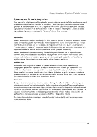 Whitepaper: La arquitectura SOA de Microsoft®
aplicada al mundo real
11
Una estrategia de pasos progresivos
Una vez que los principales condicionantes del negocio están claramente definidos, puede comenzar el
proceso de implementación. Partiendo de una visión y unas prioridades claramente definidas, cada
proyecto de implementación es un paso progresivo con creación (“exposición”) de nuevos servicios,
agregación (“composición”) de dichos servicios dentro de procesos más amplios, y puesta de estos
agregados a disposición de los usuarios (“consumo”) dentro de la empresa.
Exposición
La fase de exposición de esta metodología SOA se centra en generar los servicios necesarios a partir
de las aplicaciones y datos disponibles. La creación de servicios puede ser de grano fino (un servicio
individual que se corresponde con un proceso de negocio individual, como puede ser por ejemplo
“insertar código de producto”), o de grano grueso (múltiples servicios que van juntos para realizar una
serie de funciones de negocio relacionadas entre sí, como “procesar un pedido”).
La fase de exposición viene también muy condicionada por la forma en que se implementan los
servicios. La funcionalidad de los recursos de IT subyacentes puede hacerse disponible de forma
directa –nativa- si esas aplicaciones ya son, por sí mismas, compatibles con los servicios Web o
pueden hacerse disponibles como servicios Web utilizando algún adaptador.
Composición
Cuando los servicios ya están creados se pueden combinar en servicios de mayor nivel de
complejidad, aplicaciones o procesos de negocio multifuncionales. Puesto que los servicios son
entidades independientes entre sí y también con respecto a la infraestructura de IT en la cual se
basan, pueden combinarse y reutilizarse con la máxima flexibilidad. Y según van evolucionando los
procesos de negocio, las reglas y prácticas internas pueden ajustarse sin las restricciones impuestas
por las limitaciones que afectan a las aplicaciones de base.
Consumo
Después de crear una nueva aplicación o proceso de negocio, la funcionalidad resultante se pone a
disposición (consumo) por parte de usuarios finales o de otros sistemas de IT. Al crear aplicaciones
compuestas que consumen estos servicios y procesos, la organización dispone ahora de aplicaciones
dinámicas que permiten mejorar la productividad y la visión interna del rendimiento de la empresa. Los
usuarios pueden consumir los servicios compuestos utilizando distintos medios, como pueden ser
portales Web, clientes avanzados, aplicaciones de Office y dispositivos móviles.
En el ejemplo siguiente se muestra un proyecto típico de implementación para la misma empresa
ficticia que vimos antes.
 