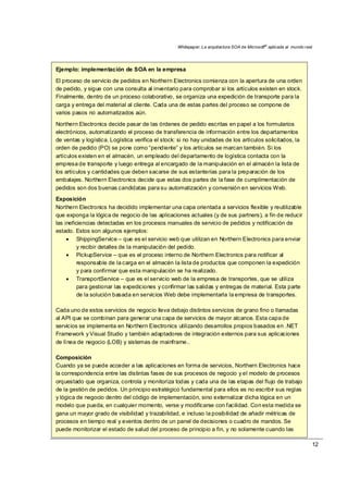 Whitepaper: La arquitectura SOA de Microsoft®
aplicada al mundo real
12
Ejemplo: implementación de SOA en la empresa
El proceso de servicio de pedidos en Northern Electronics comienza con la apertura de una orden
de pedido, y sigue con una consulta al inventario para comprobar si los artículos existen en stock.
Finalmente, dentro de un proceso colaborativo, se organiza una expedición de transporte para la
carga y entrega del material al cliente. Cada una de estas partes del proceso se compone de
varios pasos no automatizados aún.
Northern Electronics decide pasar de las órdenes de pedido escritas en papel a los formularios
electrónicos, automatizando el proceso de transferencia de información entre los departamentos
de ventas y logística. Logística verifica el stock: si no hay unidades de los artículos solicitados, la
orden de pedido (PO) se pone como “pendiente” y los artículos se marcan también. Si los
artículos existen en el almacén, un empleado del departamento de logística contacta con la
empresa de transporte y luego entrega al encargado de la manipulación en el almacén la lista de
los artículos y cantidades que deben sacarse de sus estanterías para la preparación de los
embalajes. Northern Electronics decide que estas dos partes de la fase de cumplimentación de
pedidos son dos buenas candidatas para su automatización y conversión en servicios Web.
Exposición
Northern Electronics ha decidido implementar una capa orientada a servicios flexible y reutilizable
que exponga la lógica de negocio de las aplicaciones actuales (y de sus partners), a fin de reducir
las ineficiencias detectadas en los procesos manuales de servicio de pedidos y notificación de
estado. Estos son algunos ejemplos:
• ShippingService – que es el servicio web que utilizan en Northern Electronics para enviar
y recibir detalles de la manipulación del pedido.
• PickupService – que es el proceso interno de Northern Electronics para notificar al
responsable de la carga en el almacén la lista de productos que componen la expedición
y para confirmar que esta manipulación se ha realizado.
• TransportService – que es el servicio web de la empresa de transportes, que se utiliza
para gestionar las expediciones y confirmar las salidas y entregas de material. Esta parte
de la solución basada en servicios Web debe implementarla la empresa de transportes.
Cada uno de estos servicios de negocio lleva debajo distintos servicios de grano fino o llamadas
al API que se combinan para generar una capa de servicios de mayor alcance. Esta capa de
servicios se implementa en Northern Electronics utilizando desarrollos propios basados en .NET
Framework y Visual Studio y también adaptadores de integración externos para sus aplicaciones
de línea de negocio (LOB) y sistemas de mainframe..
Composición
Cuando ya se puede acceder a las aplicaciones en forma de servicios, Northern Electronics hace
la correspondencia entre las distintas fases de sus procesos de negocio y el modelo de procesos
orquestado que organiza, controla y monitoriza todas y cada una de las etapas del flujo de trabajo
de la gestión de pedidos. Un principio estratégico fundamental para ellos es no escribir sus reglas
y lógica de negocio dentro del código de implementación, sino externalizar dicha lógica en un
modelo que pueda, en cualquier momento, verse y modificarse con facilidad. Con esta medida se
gana un mayor grado de visibilidad y trazabilidad, e incluso la posibilidad de añadir métricas de
procesos en tiempo real y eventos dentro de un panel de decisiones o cuadro de mandos. Se
puede monitorizar el estado de salud del proceso de principio a fin, y no solamente cuando las
 