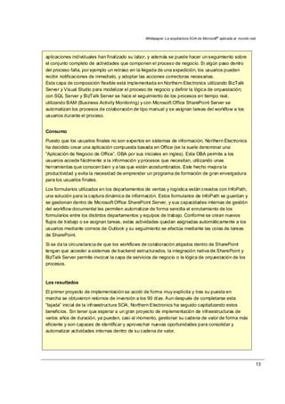 Whitepaper: La arquitectura SOA de Microsoft®
aplicada al mundo real
13
aplicaciones individuales han finalizado su labor, y además se puede hacer un seguimiento sobre
el conjunto completo de actividades que componen el proceso de negocio. Si algún paso dentro
del proceso falla, por ejemplo un retraso en la llegada de una expedición, los usuarios pueden
recibir notificaciones de inmediato, y adoptar las acciones correctoras necesarias.
Esta capa de composición flexible está implementada en Northern Electronics utilizando BizTalk
Server y Visual Studio para modelizar el proceso de negocio y definir la lógica de orquestación;
con SQL Server y BizTalk Server se hace el seguimiento de los procesos en tiempo real,
utilizando BAM (Business Activity Monitoring) y con Microsoft Office SharePoint Server se
automatizan los procesos de colaboración de tipo manual y se asignan tareas del workflow a los
usuarios durante el proceso.
Consumo
Puesto que los usuarios finales no son expertos en sistemas de información, Northern Electronics
ha decidido crear una aplicación compuesta basada en Office (se la suele denominar una
“Aplicación de Negocio de Office”, OBA por sus iniciales en ingles). Esta OBA permite a los
usuarios accede fácilmente a la información y procesos que necesitan, utilizando unas
herramientas que conocen bien y a las que están acostumbrados. Este hecho mejora la
productividad y evita la necesidad de emprender un programa de formación de gran envergadura
para los usuarios finales.
Los formularios utilizados en los departamentos de ventas y logística están creados con InfoPath,
una solución para la captura dinámica de información. Estos formularios de InfoPath se guardan y
se gestionan dentro de Microsoft Office SharePoint Server, y sus capacidades internas de gestión
del workflow documental les permiten automatizar de forma sencilla el enrutamiento de los
formularios entre los distintos departamentos y equipos de trabajo. Conforme se crean nuevos
flujos de trabajo o se asignan tareas, estas actividades quedan asignadas automáticamente a los
usuarios mediante correos de Outlook y su seguimiento se efectúa mediante las colas de tareas
de SharePoint.
Si se da la circunstancia de que los workflows de colaboración alojados dentro de SharePoint
tengan que acceder a sistemas de backend estructurados, la integración nativa de SharePoint y
BizTalk Server permite invocar la capa de servicios de negocio o la lógica de orquestación de los
procesos.
Los resultados
El primer proyecto de implementación se acotó de forma muy explícita y tras su puesta en
marcha se obtuvieron retornos de inversión a los 90 días. Aun después de completarse esta
“tajada” inicial de la infraestructura SOA, Northern Electronics ha seguido capitalizando estos
beneficios. Sin tener que esperar a un gran proyecto de implementación de infraestructuras de
varios años de duración, ya pueden, casi al momento, gestionar su cadena de valor de forma más
eficiente y son capaces de identificar y aprovechar nuevas oportunidades para consolidar y
automatizar actividades internas dentro de su cadena de valor.
 