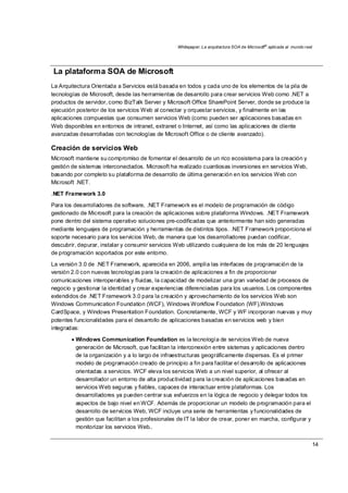 Whitepaper: La arquitectura SOA de Microsoft®
aplicada al mundo real
14
La plataforma SOA de Microsoft
La Arquitectura Orientada a Servicios está basada en todos y cada uno de los elementos de la pila de
tecnologías de Microsoft, desde las herramientas de desarrollo para crear servicios Web como .NET a
productos de servidor, como BizTalk Server y Microsoft Office SharePoint Server, donde se produce la
ejecución posterior de los servicios Web al conectar y orquestar servicios, y finalmente en las
aplicaciones compuestas que consumen servicios Web (como pueden ser aplicaciones basadas en
Web disponibles en entornos de intranet, extranet o Internet, así como las aplicaciones de cliente
avanzadas desarrolladas con tecnologías de Microsoft Office o de cliente avanzado).
Creación de servicios Web
Microsoft mantiene su compromiso de fomentar el desarrollo de un rico ecosistema para la creación y
gestión de sistemas interconectados. Microsoft ha realizado cuantiosas inversiones en servicios Web,
basando por completo su plataforma de desarrollo de última generación en los servicios Web con
Microsoft .NET.
.NET Framework 3.0
Para los desarrolladores de software, .NET Framework es el modelo de programación de código
gestionado de Microsoft para la creación de aplicaciones sobre plataforma Windows. .NET Framework
pone dentro del sistema operativo soluciones pre-codificadas que anteriormente han sido generadas
mediante lenguajes de programación y herramientas de distintos tipos. .NET Framework proporciona el
soporte necesario para los servicios Web, de manera que los desarrolladores puedan codificar,
descubrir, depurar, instalar y consumir servicios Web utilizando cualquiera de los más de 20 lenguajes
de programación soportados por este entorno.
La versión 3.0 de .NET Framework, aparecida en 2006, amplía las interfaces de programación de la
versión 2.0 con nuevas tecnologías para la creación de aplicaciones a fin de proporcionar
comunicaciones interoperables y fluidas, la capacidad de modelizar una gran variedad de procesos de
negocio y gestionar la identidad y crear experiencias diferenciadas para los usuarios. Los componentes
extendidos de .NET Framework 3.0 para la creación y aprovechamiento de los servicios Web son
Windows Communication Foundation (WCF), Windows Workflow Foundation (WF),Windows
CardSpace, y Windows Presentation Foundation. Concretamente, WCF y WF incorporan nuevas y muy
potentes funcionalidades para el desarrollo de aplicaciones basadas en servicios web y bien
integradas:
• Windows Communication Foundation es la tecnología de servicios Web de nueva
generación de Microsoft, que facilitan la interconexión entre sistemas y aplicaciones dentro
de la organización y a lo largo de infraestructuras geográficamente dispersas. Es el primer
modelo de programación creado de principio a fin para facilitar el desarrollo de aplicaciones
orientadas a servicios. WCF eleva los servicios Web a un nivel superior, al ofrecer al
desarrollador un entorno de alta productividad para la creación de aplicaciones basadas en
servicios Web seguras y fiables, capaces de interactuar entre plataformas. Los
desarrolladores ya pueden centrar sus esfuerzos en la lógica de negocio y delegar todos los
aspectos de bajo nivel en WCF. Además de proporcionar un modelo de programación para el
desarrollo de servicios Web, WCF incluye una serie de herramientas y funcionalidades de
gestión que facilitan a los profesionales de IT la labor de crear, poner en marcha, configurar y
monitorizar los servicios Web..
 
