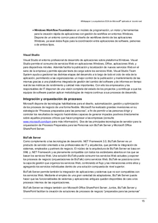 Whitepaper: La arquitectura SOA de Microsoft®
aplicada al mundo real
15
• Windows Workflow Foundation es un modelo de programación, un motor y herramientas
para la creación rápida de aplicaciones con gestión de workflow en entornos Windows.
Dispone de un entorno común para el diseño de workflows dentro de las aplicaciones
Windows, ya sean éstos flujos para la coordinación entre aplicaciones de software, personas
o de ambos tipos.
Visual Studio
Visual Studio el entorno profesional de desarrollo de aplicaciones sobre plataforma Windows. Visual
Studio permite el consumo de servicios Web en aplicaciones Windows, Office, aplicaciones Web, y
para dispositivos móviles. Además facilita la publicación y localización de nuevos servicios Web en el
seno de la empresa y permite ejecutar tests de carga sobre los servicios Web. Visual Studio Team
System ayuda a gestionar las distintas etapas del desarrollo a lo largo de todo el ciclo de vida de la
aplicación, permitiendo a las organizaciones un mejor control de la publicación y mantenimiento de las
mismas gracias a una plataforma integrada de gestión del cambio del software y de informes en tiempo
real de las métricas de rendimiento y calidad más importantes. Con ello los empresarios y los
responsables de IT disponen de una visión completa del estado de los proyectos y contribuye a que los
equipos de software puedan aplicar metodologías de mejora continua a sus procesos de desarrollo.
Integración y orquestación de procesos
Microsoft dispone de tecnologías habilitadoras para el diseño, automatización, gestión y optimización
de los procesos de negocio de una forma flexible. Microsoft ha realizado grandes inversiones en su
estrategia de “Procesos preparados para las personas”, a fin de permitir a las personas dirigir y
controlar los resultados de negocio haciéndoles capaces de generar impactos positivos directametne
sobre aquellos procesos críticos que hacen progresar a las empresas (consulte
www.microsoft.com/bpm para más información). Dos de las principales tecnologías de servidor para la
orquestación de Procesos Preparados para las Personas son BizTalk Server y Microsoft Office
SharePoint Server.
BizTalk Server
Como complemento a las tecnologías de desarrollo .NET Framework 3.0, BizTalk Server es un
producto de servidor orientado a los profesionales de IT y arquitectos, que permite la integración de
sistemas, empleados y partners de negocio. El núcleo de la arquitectura de BizTalk Server se basa en
XML y .NET Framework y es plenamente compatible con todos los estándares abiertos en los que se
basan los servicios Web. Una solución BizTalk puede consumir los servicios Web actuales y exponer
los procesos de negocio (orquestaciones de BizTalk) como servicios Web. BizTalk se posiciona como
la capa de gestión que organiza los servicios Web, controlando el flujo y las interacciones entre ellos y
agregando los servicios individuales dentro de una solución compuesta de nivel superior.
BizTalk Server permite también la integración de aplicaciones y sistemas que no son compatibles con
los servicios Web. Mediante el empleo de una gran variedad de adaptadores, BizTalk Server puede
hacer que las funcionaldiades de sistemas y aplicaciones antiguos queden disponibles de cara a los
procesos internos de las organizaciones.
BizTalk Server se integra también con Microsoft Office SharePoint Server. Juntos, BizTalk Server y
SharePoint facilitan la creación de soluciones de procesos de negocio “preparados para las personas”
 
