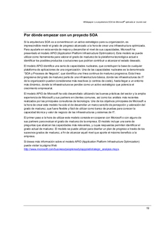 Whitepaper: La arquitectura SOA de Microsoft®
aplicada al mundo real
19
Por dónde empezar con un proyecto SOA
Si la arquitectura SOA va a convertirse en un activo estratégico para su organización, es
imprescindible medir el grado de progreso alcanzado a la hora de crear una infraestructura optimizada.
Para ayudarle en esta senda de mejora y desarrollar el nivel de sus capacidades, Microsoft ha
presentado el modelo APIO (Application Platform Infrastructure Optimization). Este modelo se puede
utilizar como herramienta para valorar el grado de madurez de la plataforma tecnológica actual e
identificar los posibles productos o soluciones que podrían contribuir a alcanzar el estado deseado.
El modelo APIO identifica una serie de capacidades nucleares, que constituyen la base de cualquier
plataforma de aplicaciones de una organización. Una de las capacidades nucleares es la denominada
“SOA y Procesos de Negocio”, que identifica una línea continua de madurez progresiva. Esta línea
progresiva del grado de madurez parte de una infraestructura básica, donde las infraestructuras de IT
de la organización pueden considerarse más reactivas (o centros de coste), hasta llegar a un entorno
más dinámico, donde la infraestructura se percibe como un activo estratégico que potencia el
crecimiento empresarial.
El modelo APIO de Microsoft ha sido desarrollado utilizando las buenas prácticas del sector y la amplia
experiencia de Microsoft y sus partners en clientes comunes, así como los análisis más recientes
realizados por las principales consultoras de tecnología. Uno de los objetivos principales de Microsoft a
la hora de crear este modelo ha sido el de desarrollar un marco sencillo de percepción y valoración del
grado de madurez, que fuera flexible y fácil de utilizar como banco de pruebas para conocer la
capacidad técnica y valor de negocio de las infraestructuras y sistemas de IT.
El primer paso a la hora de utilizar este modelo consiste en cooperar con Microsoft o con alguno de
sus partners para evaluar el grado de madurez de la empresa. El modelo incluye una serie de
preguntas que abarcan las capacidades más relevantes, y cuyas respuestas permiten identificar el
grado actual de madurez. El modelo se puede utilizar para diseñar un plan de progreso a través de los
sucesivos grados de madurez, a fin de alcanzar aquél nivel que aporte el máximo beneficio a la
empresa.
Si desea más información sobre el modelo APIO (Application Platform Infrastructure Optimization)
puede visitar la página Web
http://www.microsoft.com/business/peopleready/appplat/strategic_analysis.mspx.
 