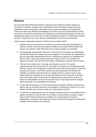 Whitepaper: La arquitectura SOA de Microsoft®
aplicada al mundo real
20
Resumen
Las soluciones SOA de Microsoft permiten a organizaciones de todos los tamaños integrar sus
recursos de IT actuales y acceder a ellos, ensamblarlos dentro de procesos de negocio de gran
complejidad y poner los resultados a disposición de los usuarios para lograr que la organización
funcione de manera más eficiente. Esta estrategia “del mundo real” para la implementación de SOA
que parte de una correcta comprensión de los problemas y condicionantes del negocio, permite a las
organizaciones alinear sus recursos de IT con las necesidades de negocio en situaciones de cambio y
evolución, y responder a los nuevos objetivos empresariales conforme se van presentando..
¿Cómo puede su organización empezar a disfrutar de las ventajas de SOA?
1. Asegúrese de que conoce bien las circunstancias y condicionantes más importantes de la
empresa. Cuando una empresa se empeña en justificar sus proyectos SOA es debido casi
siempre a que intentan “meter SOA como sea” en lugar de resolver una necesidad.
2. las metodologías descendentes (“top-down”) no funcionan en la vida real. Las metodologías
ascendentes (“bottom-up”) tampoco son muy manejables. Por el contrario, las organizaciones
que han tenido éxito implementando SOA han adoptado por lo general una metodología de
término medio. Todas estas organizaciones tienen algo en común: han empezado con
objetivos de negocio muy claramente delimitados y centrándose en generar valor de negocio..
3. Trate de evitar la tentación de “crear algo, que después ya se verá”. En algunas
organizaciones se han invertido entre 18 y 30 meses en la creación de una infraestructura de
servicios. Cuando al fin han llegado al momento del consumo de estos servicios o al nivel de la
experiencia de usuario, se han dado cuenta de que las necesidades de la empresa han
cambiado, convirtiendo esas inversiones en un gasto de tiempo y dinero. Suele ser más
práctico dividir los escenarios de uso en pequeños bloques y crear el escenario final desde
arriba hacia abajo, desde los datos hasta las aplicaciones que consumen los servicios. Al
dividir las funcionalidades de esta forma se puede hacer un mejor seguimiento de cualquier
cambio que afecte a las necesidades de la empresa.
4. El valor debe demostrarse en forma de ciclos (iteraciones) rápidos. El tiempo necesario para
generar valor es una métrica esencial y muy saludable. La postura del “confíe en mi” no es un
modelo razonable para conseguir el éxito en la implementación de SOA.
5. Y finalmente, las organizaciones que han adoptado soluciones SOA de forma satisfactoria han
seguido una táctica de “bola de nieve” en su mayoría. ¿Cómo podemos conseguir una gran
bola de nieve? Primero tendremos que empezar con una bola pequeña. Esta sería
posiblemente la enseñanza más valiosa que podemos ofrecer para conseguir que SOA aporte
verdadero valor de negocio a las empresas.
 