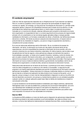 Whitepaper: La arquitectura SOA de Microsoft®
aplicada al mundo real
2
El contexto empresarial
Cada vez más las organizaciones dependen de su infraestructura de IT para alcanzar sus objetivos.
Pero en un entorno competitivo como el actual, aprovechar las oportunidades de negocio exige
moverse con rapidez. Sin embargo, con frecuencia las Tecnologías de Información no permiten estas
respuestas rápidas ni disponen de la flexibilidad necesaria para competir de forma efectiva. Un alto
porcentaje de las ineficiencias organizativas tienen un mismo origen: el predominio de procesos
manuales con un nivel de error elevado, sistemas ineficaces para compartir la información en el seno
de la organización; la incapacidad de hacer un correcto seguimiento de los procesos de negocio desde
principio a fin; el cumplimiento con las normativas legales aplicables obliga a manejar grandes
cantidades de información y en formatos complicados de utilizar; y finalmente, las ineficiencias propias
del servicio a clientes. Allí donde se produce cualquiera de estas situaciones, el impacto sobre la
productividad de los empleados es negativo, y se pone en riesgo la capacidad de crecimiento y
competencia de la propia empresa.
En la raíz de todas estas deficiencias está la información. No es un problema de escasez de
información –de hecho, la información es el activo de más rápido crecimiento dentro de las
organizaciones- sino de la imposibilidad de presentar la información de forma sencilla y útil a los
usuarios y directivos de una manera coherente y sistemática. En última instancia, esto se debe a que
las aplicaciones de línea de negocio y otras aplicaciones antiguas normalmente dan soporte a
funcionalidades avanzadas –en áreas como la gestión financiera, marketing, control de clientes, etc.-
pero sin poder compartir información entre ellas y, por consiguiente, no pueden aportar una visión
general de los procesos de negocio cuando éstos abarcan varias áreas funcionales. Para lograr que la
información se mueva a través de sistemas distintos (y generalmente incompatibles), dentro de las
fronteras de la organización o a través de ellas, siempre es necesaria la intervención humana.
Hasta ahora esta intervención se ha hecho de dos formas. La primera es la de volver a introducir a
mano los datos entregados por un sistema en otro distinto e incompatible. La segunda ha sido
programar una interfaz especialmente diseñada para permitir la transferencia de información entre dos
aplicaciones incompatibles. Ambas soluciones son costosas e ineficientes debido en el primer caso a
que se trata de un esfuerzo de duplicación de datos donde el error humano es frecuente, y en el
segundo, porque conseguir un buen nivel de interoperabilidad e integración no solo es muy difícil a la
hora de desarrollar una solución, sino porque su mantenimiento posterior es una verdadera pesadilla:
cualquier cambio en cualquier aplicación puede hacer fallar la interfaz de transferencia e impedir la
comunicación entre ellas.
Lo que se necesita es una herramienta basada en estándares para integrar sistemas y aplicaciones
heterogéneos sobre una serie de plataformas y protocolos de comunicación heterogéneos, así como
una metodología bien establecida para lograr el nivel óptimo de integración, de manera que la
infraestructura subyacente facilite –en lugar de impedir- los cambios posteriores que puedan surgir
como respuesta a la evolución en las necesidades de la empresa..
Qué es SOA
La Arquitectura SOA establece un marco de diseño para la integración de aplicaciones independientes
de manera que desde la red pueda accederse a sus funcionalidades, las cuales se ofrecen como
servicios. La forma más habitual de implementarla es mediante Servicios Web, una tecnología basada
 
