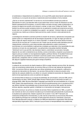 Whitepaper: La arquitectura SOA de Microsoft®
aplicada al mundo real
3
en estándares e independiente de la plataforma, con la que SOA puede descomponer aplicaciones
monolíticas en un conjunto de servicios e implementar esta funcionalidad en forma modular.
¿Qué es un servicio exactamente? Un servicio es una funcionalidad concreta que puede ser
descubierta en la red y que describe tanto lo que puede hacer como el modo de interactuar con ella.
Desde la perspectiva de la empresa, un servicio realiza una tarea concreta: puede corresponder a un
proceso de negocio tan sencillo como introducir o extraer un dato como “Código del Cliente”. Pero
también los servicios pueden acoplarse dentro de una aplicación completa que proporcione servicios
de alto nivel, con un grado de complejidad muy superior –por ejemplo, “introducir datos de un pedido”-,
un proceso que, desde que comienza hasta que termina, puede involucrar varias aplicaciones de
negocio.
La estrategia de orientación a servicios permite la creación de servicios y aplicaciones compuestas que
pueden existir con independencia de las tecnologías subyacentes. En lugar de exigir que todos los
datos y lógica de negocio residan en un mismo ordenador, el modelo de servicios facilita el acceso y
consumo de los recursos de IT a través de la red. Puesto que los servicios están diseñados para ser
independientes, autónomos y para interconectarse adecuadamente, pueden combinarse y
recombinarse con suma facilidad en aplicaciones complejas que respondan a las necesidades de cada
momento en el seno de una organización. Las aplicaciones compuestas (también llamadas
“dinámicas”) son lo que permite a las empresas mejorar y automatizar sus procesos manuales,
disponer de una visión consistente de sus clientes y socios comerciales y orquestar sus procesos de
negocio para que cumplan con las regulaciones legales y políticas internas. El resultado final es que
las organizaciones que adoptan la orientación a servicios pueden crear y reutilizar servicios y
aplicaciones y adaptarlos ante los cambios evolutivos que se producen dentro y fuera de ellas, y con
ello adquirir la agilidad necesaria para ganar ventaja competitiva.
Servicios Web
La adopción de una solución de diseño basada en SOA no exige implantar servicios Web. No obstante,
como ya comentamos anteriormente, los servicios Web son la forma más habitual de implementar
SOA. Los servicios Web son aplicaciones que utilizan estándares para el transporte, codificación y
protocolo de intercambio de información. Los servicios Web permiten la intercomunicación entre
sistemas de cualquier plataforma y se utilizan en una gran variedad de escenarios de integración, tanto
dentro de las organizaciones como con partners de negocios.
Los servicios Web se basan en un conjunto de estándares de comunicación, como son XML para la
representación de datos, SOAP (Simple Object Access Protocol) para el intercambio de datos y el
lenguaje WSDL (Web Services Description Language) para describir las funcionalidades de un servicio
Web. Existen más especificaciones, a las que se denomina genéricamente como la arquitectura WS-*,
que definen distintas funcionalidades para el descubrimiento de servicios Web, gestión de eventos,
archivos adjuntos, seguridad, gestión y fiabilidad en el intercambio de mensajes y transacciones.
Microsoft anunció por vez primera su modelo de servicios Web en septiembre de 1999, y a partir de
ese momento se inició una corriente innovadora que ha transformado profundamente el panorama de
la arquitectura de aplicaciones. Desde la aparición de la versión 1.0 de .NET Framework, las
inversiones de Microsoft en herramientas y su alto nivel de compromiso con los servicios Web dentro
de la plataforma Windows han contribuido al fuerte desarrollo actual de la Orientación a Servicios.
Poco después Microsoft comenzó a colaborar con IBM para desarrollar la organización Web Services
Interoperability Organization (WS-I), institución que promueve la interoperabilidad entre plataformas,
 