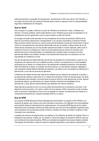 Whitepaper: La arquitectura SOA de Microsoft®
aplicada al mundo real
4
sistemas operativos y lenguajes de programación. Actualmente en WS-I hay más de 150 miembros, y
ha creado servicios Web que resuelven distintas áreas críticas en aspectos como la interoperabilidad,
seguridad y fiabilidad de la mensajería.
Qué es SaaS
Otro concepto muy ligado a SOA es la noción de “Software como Servicio” (Saas, “Software as a
Service”). En pocas palabras, SasS puede definirse como “software que se pone en explotación en la
modalidad de servicio gestionado y que al cual se accede a través de Internet”.
El concepto de SaaS suele asociarse con los proveedores de servicios de aplicación (ASPs) de los
años 90, que ofrecían aplicaciones “empaquetadas” a los usuarios corporativos a través de Internet.
Estos primeros intentos de poner en marcha soluciones de Software a través de Internet tenían más en
común con las aplicaciones corporativas tradicionales (las que se instalan y utilizan dentro de la red
interna de las empresas) que con las actuales aplicaciones SaaS en muchos aspectos, tales como el
modelo de licencia y la arquitectura. Puesto que esas aplicaciones se crearon en principio como
aplicaciones para un solo destinatario, su capacidad para compartir datos y procesos con otras
aplicaciones estaba muy limitada y tendían a ser escasamente atractivas en comparación con sus
equivalentes de instalación en local.
Hoy día las aplicaciones SaaS pretenden aprovechar las ventajas de la centralización a partir de una
arquitectura de instancia única con múltiples usuarios y ofrecer una experiencia con funcionalidades
avanzadas que compitan con ventaja frente a las aplicaciones instaladas localmente. Una aplicación
SaaS normalmente la ofrece un proveedor de forma directa o un intermediario (llamado “agregador”)
que empaqueta ofertas SaaS de distintos proveedores y las ofrece como una plataforma unificada de e
aplicaciones o una suite de servicios de aplicación.
A diferencia del modelo de licencias habitual del software que se instala en las empresas, el acceso a
las aplicaciones SaaS se suele basar en un modelo de suscripción, donde los clientes pagan una tarifa
por adelantado para utilizarlas. Las estructuras de precios varían de unas aplicaciones a otras: algunos
proveedores aplican una tarifa plana con acceso ilimitado a diversas funcionalidades de las
aplicaciones, y otros aplican tramos tarifarios que dependen del nivel de utilización.
SaaS además se posiciona como uno de los pilares del desarrollo de la orientación a servicios. A los
efectos de este documento, nos vamos a referir de forma genera a SOA, incluyendo en este concepto
tanto los servicios implantados en local como los alojados en Internet. Consideramos que SaaS es un
componente fundamental en cualquier estrategia SOA de un cliente..
Qué es BPM
El concepto de BPM (Business Process Management) está también muy ligado a SOA. BPM es una
disciplina de gestión que combina una visión centrada en procesos y de integración de funcionalidades
que pretende mejorar la efectividad de las organizaciones. Una solución BPM dispone de los medios
necesarios para la realización efectiva de estos procesos así como las funcionalidades necesarias para
que los gestores de las empresas puedan controlar y modificar los flujos de trabajo (“workflows”) tanto
manuales como automáticos.
La gestión de procesos de negocio tiene sus orígenes en los Sistemas de Gestión de Calidad Total y la
reingeniería de procesos. Puesto que les añade un marco tecnológico de desarrollo, BPM es más que
una combinación de estas disciplinas: BPM es una disciplina de gestión de procesos dirigida mediante
Tecnologías de Información, capaz de mejorar la agilidad organizativa y que mejora la capacidad de
 
