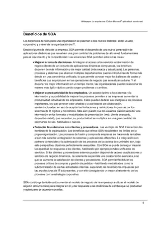 Whitepaper: La arquitectura SOA de Microsoft®
aplicada al mundo real
6
Beneficios de SOA
Los beneficios de SOA para una organización se plasman a dos niveles distintos: al del usuario
corporativo y a nivel de la organización de IT.
Desde el punto de vista de la empresa, SOA permite el desarrollo de una nueva generación de
aplicaciones dinámicas que resuelven una gran cantidad de problemas de alto nivel, fundamentales
para el crecimiento y la competitividad. Las soluciones SOA permiten entre otras cosas:
• Mejorar la toma de decisiones. Al integrar el acceso a los servicios e información de
negocio dentro de un conjunto de aplicaciones dinámicas compuestas, los directivos
disponen de más información y de mejor calidad (más exacta y actualizada). Las personas,
procesos y sistemas que abarcan múltiples departamentos pueden introducirse de forma más
directa en una panorámica unificada, lo que permite conocer mejor los balances de costes y
beneficios que se producen en las operaciones de negocio que se realizan a diario. Y al
disponer de mejor información en un tiempo menor, las organizaciones pueden reaccionar de
manera más ágil y rápida cuando surgen problemas o cambios.
• Mejorar la productividad de los empleados. Un acceso óptimo a los sistemas y la
información y la posibilidad de mejorar los procesos permiten a las empresas aumentar la
productividad individual de los empleados. Estos pueden dedicar sus energías a los procesos
importantes, los que generan valor añadido y a actividades de colaboración,
semiestructuradas, en vez de aceptar las limitaciones y restricciones impuestas por los
sistemas de IT rígidos y monolíticos. Más aún: puesto que los usuarios pueden acceder a la
información en los formatos y modalidades de presentación (web, cliente avanzado,
dispositivo móvil), que necesitan, su productividad se multiplica en una gran cantidad de
escenarios de uso, habituales o nuevos.
• Potenciar las relaciones con clientes y proveedores. Las ventajas de SOA trascienden las
fronteras de la organización. Los beneficios que ofrece SOA trascienden los límites de la
propia organización. Los procesos de fusión y compra de empresas se hacen más rentables
al ser más sencilla la integración de sistemas y aplicaciones diferentes. La integración con
partners comerciales y la optimización de los procesos de la cadena de suministro son, bajo
esta perspectiva, objetivos perfectamente asequibles. Con SOA se puede conseguir mejorar
la capacidad de respuesta a los clientes, habilitando por ejemplo portales unificados de
servicios. Si los clientes y proveedores externos pueden disponer de acceso a aplicaciones y
servicios de negocio dinámicos, no solamente se permite una colaboración avanzada, sino
que se aumenta la satisfacción de clientes y proveedores. SOA permite flexibilizar los
procesos críticos de compras y gestión de pedidos –habilitando modalidades como la
subcontratación de ciertas actividades internas- superando las restricciones impuestas por
las arquitecturas de IT subyacentes, y con ello consiguiendo un mejor alineamiento de los
procesos con la estrategia corporativa.
SOA contribuye también a documentar el modelo de negocio de la empresa y a utilizar el modelo de
negocio documentado para integrar en él y dar respuesta a las dinámicas de cambio que se produzcan
y optimizarlo de acuerdo con ellas.
 