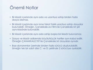 Önemli Notlar
• Bir klasör içerisinde aynı ada ve uzantıya sahip birden fazla
dosya olamaz.
• Bir klasör içerisinde aynı isme fakat farklı uzantıya sahip dosyalar
bulunabilir. Örneğin, Çanakkale.avi filmi ile Çanakkale.txt şiiri
aynı klasörde bulunabilir.
• Bir klasör içerisinde aynı ada sahip başka bir klasör bulunamaz.
• Dosya ve klasör adlarında büyük/küçük harfler aynı kabul edilir.
Örneğin ÇANAKKALE.TXT ile Çanakkale.txt dosyaları aynıdır.
• Bazı donanımlar üzerinde birden fazla sürücü oluşturulabilir,
örneğin tek bir sabit disk C: ve D: şeklinde 2 sürücüye ayrılabilir.
 