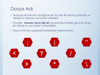 Dosya Adı
• Dosyaya kendimizin verdiği isimdir. Bu isim ile dosya içerisinde ne
olduğunu dosyayı açmadan bilebiliriz.
• Örneğin, Anneler Günü Şiiri.txt dosyasında anneler gününe ait bir
şiir olduğunu açmadan anlayabiliriz.
• Dosya isminde aşağıdaki karakterleri kullanamayız.
<
>
?
*
/

: | ‘’
 