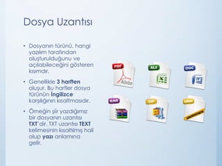 Dosya Uzantısı
• Dosyanın türünü, hangi
yazılım tarafından
oluşturulduğunu ve
açılabileceğini gösteren
kısımdır.
• Genellikle 3 harften
oluşur. Bu harfler dosya
türünün İngilizce
karşılığının kısaltmasıdır.
• Örneğin şiir yazdığımız
bir dosyanın uzantısı
TXT’dir. TXT uzantısı TEXT
kelimesinin kısaltılmış hali
olup yazı anlamına
gelir.
 