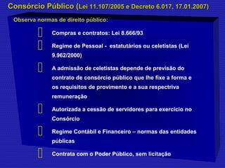 CCoonnssóórrcciioo PPúúbblliiccoo ((LLeeii 1111..110077//22000055 ee DDeeccrreettoo 66..001177,, 1177..0011..22000077)) 
Observa normas de direito público: 
 Compras e contratos: Lei 8.666/93 
 Regime de Pessoal - estatutários ou celetistas (Lei 
9.962/2000) 
 A admissão de celetistas depende de previsão do 
contrato de consórcio público que lhe fixe a forma e 
os requisitos de provimento e a sua respectriva 
remuneração 
 Autorizada a cessão de servidores para exercício no 
Consórcio 
 Regime Contábil e Financeiro – normas das entidades 
públicas 
 Contrata com o Poder Público, sem licitação 
 
