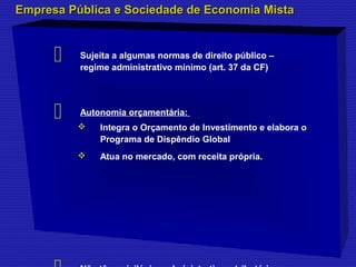 Empresa Pública e Sociedade ddee EEccoonnoommiiaa MMiissttaa 
 Sujeita a algumas normas de direito público – 
regime administrativo mínimo (art. 37 da CF) 
 Autonomia orçamentária: 
 Integra o Orçamento de Investimento e elabora o 
Programa de Dispêndio Global 
 Atua no mercado, com receita própria. 
 Não têm privilégios administrativos, tributários e 
 