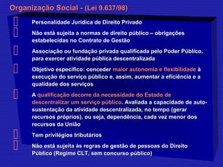 OOrrggaanniizzaaççããoo SSoocciiaall -- ((LLeeii 99..663377//9988)) 
 PPeerrssoonnaalliiddaaddee JJuurrííddiiccaa ddee DDiirreeiittoo PPrriivvaaddoo 
 Não está sujeita a normas de direito público – obrigações 
estabelecidas no Contrato de Gestão 
 AAssssoocciiaaççããoo oouu ffuunnddaaççããoo pprriivvaaddaa qquuaalliiffiiccaaddaa ppeelloo PPooddeerr PPúúbblliiccoo,, 
ppaarraa eexxeerrcceerr aattiivviiddaaddee ppúúbblliiccaa ddeesscceennttrraalliizzaaddaa 
 OObbjjeettiivvoo eessppeeccííffiiccoo:: ccoonncceeddeerr mmaaiioorr aauuttoonnoommiiaa ee fflleexxiibbiilliiddaaddee àà 
eexxeeccuuççããoo ddoo sseerrvviiççoo ppúúbblliiccoo ee,, aassssiimm,, aauummeennttaarr aa eeffiicciiêênncciiaa ee aa 
qquuaalliiddaaddee ddooss sseerrvviiççooss 
 AA qquuaalliiffiiccaaççããoo ddeeccoorrrree ddaa nneecceessssiiddaaddee ddoo EEssttaaddoo ddee 
ddeesscceennttrraalliizzaarr uumm sseerrvviiççoo ppúúbblliiccoo.. AAvvaalliiaaddaa aa ccaappaacciiddaaddee ddee aauuttoo-- 
ssuusstteennttaaççããoo ddaa aattiivviiddaaddee ddeesscceennttrraalliizzaaddaa,, nnoo tteemmppoo ((ggeerraarr 
rreeccuurrssooss pprróópprriiooss)),, oouu sseejjaa,, ddeeppeennddêênncciiaa,, ccaaddaa vveezz mmeennoorr ddooss 
rreeccuurrssooss ddaa UUnniiããoo 
 TTeemm pprriivviillééggiiooss ttrriibbuuttáárriiooss 
 NNããoo eessttáá ssuujjeeiittaa ààss rreeggrraass ddee ggeessttããoo ddee ppeessssooaass ddoo DDiirreeiittoo 
PPúúbblliiccoo ((RReeggiimmee CCLLTT,, sseemm ccoonnccuurrssoo ppúúbblliiccoo)) 
 