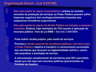 Organização Social -- ((LLeeii 99..663377//9988)) 
 Não está sujeita às regras orçamentárias, embora as receitas 
oriundas da prestação de serviços ao Poder Público possam sofrer 
impactos negativos dos contingenciamentos impostos aos 
respectivos ministérios supervisores 
 Não está sujeita às regras do Direito Público em relação a compras e 
contratos. Embora, haja restrições do TCU quanto à aplicação do 
recursos público - fora da Lei 8666 – Decreto 5.504/2005 
 Pode auferir receita própria, pela venda de serviços. 
 Prevista a cceessssããoo eessppeecciiaall ddee sseerrvviiddoorreess ppúúbblliiccooss,, ccoomm ôônnuuss ppaarraa 
oo PPooddeerr PPúúbblliiccoo: objetivo é transferir o conhecimento acumulado 
dos servidores que atuavam no órgão/entidade extinto e, assim, 
não prejudicar a prestação do serviço. 
 A remuneração complementar de servidores pela OS é permitida, 
desde que não seja com recursos públicos (provenientes do 
Contrato de Gestão). 
 
