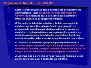 OOrrggaanniizzaaççããoo SSoocciiaall -- ((LLeeii 99..663377//9988)) 
 Estabelecidos requisitos para a composição do Conselho de 
Administração – para assegurar a rreepprreesseennttaattiivviiddaaddee ddoo 
GGoovveerrnnoo,, ddaa ssoocciieeddaaddee cciivviill ee ddooss aassssoocciiaaddooss:: ggaarraannttiirr oo 
iinntteerreessssee ppúúbblliiccoo nnaa ccoonndduuççããoo ddaa eennttiiddaaddee.. 
 O Conselho de Administração fixa o âmbito de atuação da 
entidade; aprova o Contrato de Gestão, o orçamento e o 
programa de investimentos; designa a diretoria; aprova os 
estatutos, o regimento interno, os regulamentos próprios os 
relatórios gerenciais e de atividades da entidade; fiscaliza o 
cumprimento das metas e aprova as contas anuais da entidade. 
 O Conselho de Administração (onde participa o Governo) é 
responsável por aprovar os rreegguullaammeennttooss pprróópprriiooss ddaa OOSS,, para 
contratação de obras, serviços, compras e alienações e plano de 
cargos, salários e benefícios dos empregados da entidade 
 A Lei prevê que o Conselho deve se reunir, no mínimo, 3 vezes 
ao ano (para assegurar a condução da entidade) 
 