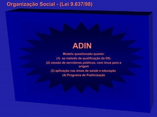 OOrrggaanniizzaaççããoo SSoocciiaall -- ((LLeeii 99..663377//9988)) 
AADDIINN 
MMooddeelloo qquueessttiioonnaaddoo qquuaannttoo:: 
((11)) aaoo mmééttooddoo ddee qquuaalliiffiiccaaççããoo ddaa OOSS;; 
((22)) cceessssããoo ddee sseerrvviiddoorreess ppúúbblliiccooss,, ccoomm ôônnuuss ppaarraa aa 
oorriiggeemm 
((33)) aapplliiccaaççããoo nnaass áárreeaass ddee ssaaúúddee ee eedduuccaaççããoo 
((44)) PPrrooggrraammaa ddee PPuubblliicciizzaaççããoo 
 