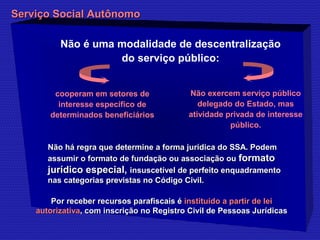 SSeerrvviiççoo SSoocciiaall AAuuttôônnoommoo 
Não é uma modalidade de descentralização 
do serviço público: 
Não exercem serviço público 
delegado do Estado, mas 
atividade privada de interesse 
público. 
cooperam em setores de 
interesse específico de 
determinados beneficiários 
deter Não há regra que determmiinnee aa ffoorrmmaa jjuurrííddiiccaa ddoo SSSSAA.. PPooddeemm 
aassssuummiirr oo ffoorrmmaattoo ddee ffuunnddaaççããoo oouu aassssoocciiaaççããoo oouu ffoorrmmaattoo 
jjuurrííddiiccoo eessppeecciiaall,, iinnssuusscceettíívveell ddee ppeerrffeeiittoo eennqquuaaddrraammeennttoo 
nnaass ccaatteeggoorriiaass pprreevviissttaass nnoo CCóóddiiggoo CCiivviill.. 
PPoorr rreecceebbeerr rreeccuurrssooss ppaarraaffiissccaaiiss éé iinnssttiittuuííddoo aa ppaarrttiirr ddee lleeii 
aauuttoorriizzaattiivvaa,, ccoomm iinnssccrriiççããoo nnoo RReeggiissttrroo CCiivviill ddee PPeessssooaass JJuurrííddiiccaass 
 