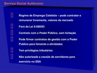 Serviço SSoocciiaall AAuuttôônnoommoo 
 Regime de Emprego Celetista – pode contratar e 
remunerar livremente, valores de mercado 
 Fora da Lei 8.666/93 
 Contrata com o Poder Público, sem licitação 
 Pode firmar contratos de gestão com o Poder 
Publico para fomento a atividades 
 Tem privilégios tributários 
 Não autorizada a cessão de servidores para 
exercício no SSA 
 