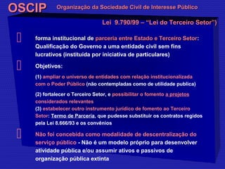 OOSSCCIIPP OOrrggaanniizzaaççããoo ddaa SSoocciieeddaaddee CCiivviill ddee IInntteerreessssee PPúúbblliiccoo 
LLeeii 99..779900//9999 –– ““LLeeii ddoo TTeerrcceeiirroo SSeettoorr””)) 
 ffoorrmmaa iinnssttiittuucciioonnaall ddee ppaarrcceerriiaa eennttrree EEssttaaddoo ee TTeerrcceeiirroo SSeettoorr: 
Qualificação do Governo a uma entidade civil sem fins 
lucrativos (instituída por iniciativa de particulares) 
 Objetivos: 
(1) ampliar o universo de entidades com relação institucionalizada 
com o Poder Público (não contempladas como de utilidade publica) 
(2) fortalecer o Terceiro Setor, e possibilitar o fomento a projetos 
considerados relevantes 
(3) estabelecer outro instrumento jurídico de fomento ao Terceiro 
Setor: Termo de Parceria, que pudesse substituir os contratos regidos 
pela Lei 8.666/93 e os convênios 
 Não foi concebida como modalidade de descentralização do 
serviço público - Não é um modelo próprio para desenvolver 
atividade pública e/ou assumir ativos e passivos de 
organização pública extinta 
 
