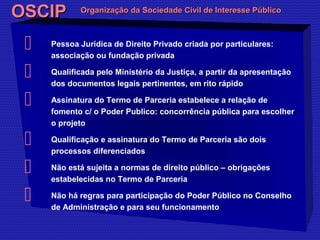 OOSSCCIIPP OOrrggaanniizzaaççããoo ddaa SSoocciieeddaaddee CCiivviill ddee IInntteerreessssee PPúúbblliiccoo 
 Pessoa Jurídica de Direito Privado criada por particulares: 
associação ou fundação privada 
 Qualificada pelo Ministério da Justiça, a partir da apresentação 
dos documentos legais pertinentes, em rito rápido 
 Assinatura do Termo de Parceria estabelece a relação de 
fomento c/ o Poder Publico: concorrência pública para escolher 
o projeto 
 Qualificação e assinatura do Termo de Parceria são dois 
processos diferenciados 
 Não está sujeita a normas de direito público – obrigações 
estabelecidas no Termo de Parceria 
 Não há regras para participação do Poder Público no Conselho 
de Administração e para seu funcionamento 
 
