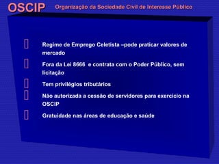 OOSSCCIIPP OOrrggaanniizzaaççããoo ddaa SSoocciieeddaaddee CCiivviill ddee IInntteerreessssee PPúúbblliiccoo 
 Regime de Emprego Celetista –pode praticar valores de 
mercado 
 Fora da Lei 8666 e contrata com o Poder Público, sem 
licitação 
 Tem privilégios tributários 
 Não autorizada a cessão de servidores para exercício na 
OSCIP 
 Gratuidade nas áreas de educação e saúde 
 