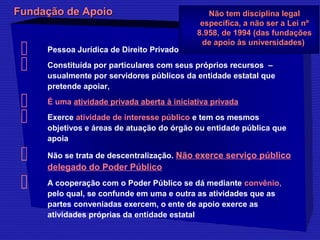 FFuunnddaaççããoo ddee AAppooiioo NNããoo tteemm ddiisscciipplliinnaa lleeggaall 
eessppeeccííffiiccaa,, aa nnããoo sseerr aa LLeeii nnº 
88..995588,, ddee 11999944 ((ddaass ffuunnddaaççõõeess 
ddee aappooiioo ààss uunniivveerrssiiddaaddeess)) 
 Pessoa Jurídica de Direito Privado 
 Constituída por particulares com seus próprios recursos – 
usualmente por servidores públicos da entidade estatal que 
pretende apoiar, 
 É uma atividade privada aberta à iniciativa privada 
 Exerce atividade de interesse público e tem os mesmos 
objetivos e áreas de atuação do órgão ou entidade pública que 
apoia 
 Não se trata de descentralização. Não exerce serviço público 
delegado do Poder Público 
 A cooperação com o Poder Público se dá mediante convênio, 
pelo qual, se confunde em uma e outra as atividades que as 
partes conveniadas exercem, o ente de apoio exerce as 
atividades próprias da entidade estatal 
 