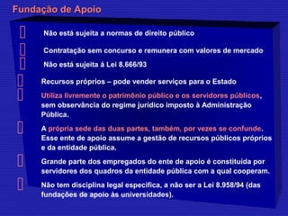 FFuunnddaaççããoo ddee AAppooiioo 
 Não está sujeita a normas de direito público 
 Contratação sem concurso e remunera com valores de mercado 
 Não está sujeita á Lei 8.666/93 
 Recursos próprios – pode vender serviços para o Estado 
 Utiliza livremente o patrimônio público e os servidores públicos, 
sem observância do regime jurídico imposto à Administração 
Pública. 
 A própria sede das duas partes, também, por vezes se confunde. 
Esse ente de apoio assume a gestão de recursos públicos próprios 
e da entidade pública. 
 Grande parte dos empregados do ente de apoio é constituída por 
servidores dos quadros da entidade pública com a qual cooperam. 
 Não tem disciplina legal específica, a não ser a Lei 8.958/94 (das 
fundações de apoio às universidades). 
 