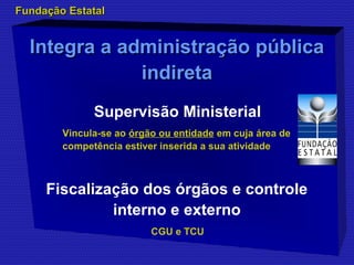 Integra a aaddmmiinniissttrraaççããoo ppúúbblliiccaa 
iinnddiirreettaa 
Supervisão Ministerial 
CGU e TCU 
FFuunnddaaççããoo EEssttaattaall 
Vincula-se ao órgão ou entidade em cuja área de 
competência estiver inserida a sua atividade 
Fiscalização dos órgãos e controle 
interno e externo 
 