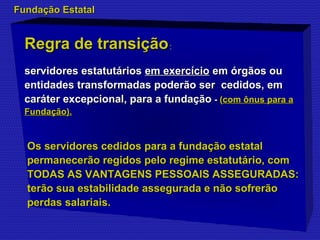 FFuunnddaaççããoo EEssttaattaall 
RReeggrraa ddee ttrraannssiiççããoo:: 
sseerrvviiddoorreess eessttaattuuttáárriiooss eemm eexxeerrccíícciioo eemm óórrggããooss oouu 
eennttiiddaaddeess ttrraannssffoorrmmaaddaass ppooddeerrããoo sseerr cceeddiiddooss,, eemm 
ccaarráátteerr eexxcceeppcciioonnaall,, ppaarraa aa ffuunnddaaççããoo -- ((ccoomm ôônnuuss ppaarraa aa 
FFuunnddaaççããoo)). 
OOss sseerrvviiddoorreess cceeddiiddooss ppaarraa aa ffuunnddaaççããoo eessttaattaall 
ppeerrmmaanneecceerrããoo rreeggiiddooss ppeelloo rreeggiimmee eessttaattuuttáárriioo,, ccoomm 
TTOODDAASS AASS VVAANNTTAAGGEENNSS PPEESSSSOOAAIISS AASSSSEEGGUURRAADDAASS:: 
tteerrããoo ssuuaa eessttaabbiilliiddaaddee aasssseegguurraaddaa ee nnããoo ssooffrreerrããoo 
ppeerrddaass ssaallaarriiaaiiss. 
 