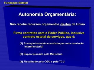 FFuunnddaaççããoo EEssttaattaall 
AAuuttoonnoommiiaa OOrrççaammeennttáárriiaa:: 
NNããoo rreecceebbee rreeccuurrssooss oorrççaammeennttooss ddiirreettooss ddaa UUnniiããoo 
FFiirrmmaa ccoonnttrraattooss ccoomm oo PPooddeerr PPúúbblliiccoo,, iinncclluussiivvee 
ccoonnttrraattoo eessttaattaall ddee sseerrvviiççooss,, qquuee éé:: 
((11)) AAccoommppaannhhaammeennttoo ee aavvaalliiaaddoo ppoorr uummaa ccoommiissssããoo 
iinntteerrmmiinniisstteerriiaall 
((22)) SSuuppeerrvviissiioonnaaddoo ppeelloo MMiinniissttéérriioo 
((33)) FFiissccaalliizzaaddoo ppeellaa CCGGUU ee ppeelloo TTCCUU 
 