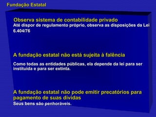 FFuunnddaaççããoo EEssttaattaall 
Observa sistema de contabilidade pprriivvaaddoo 
AAttéé ddiissppoorr ddee rreegguullaammeennttoo pprróópprriioo,, oobbsseerrvvaa aass ddiissppoossiiççõõeess ddaa LLeeii 
66.440044//7766 
AA ffuunnddaaççããoo eessttaattaall nnããoo eessttáá ssuujjeeiittaa àà ffaallêênncciiaa 
CCoommoo ttooddaass aass eennttiiddaaddeess ppúúbblliiccaass,, eellaa ddeeppeennddee ddaa lleeii ppaarraa sseerr 
iinnssttiittuuííddaa ee ppaarraa sseerr eexxttiinnttaa. 
AA ffuunnddaaççããoo eessttaattaall nnããoo ppooddee eemmiittiirr pprreeccaattóórriiooss ppaarraa 
ppaaggaammeennttoo ddee ssuuaass ddíívviiddaass 
SSeeuuss bbeennss ssããoo ppeennhhoorráávveeiiss. 
 